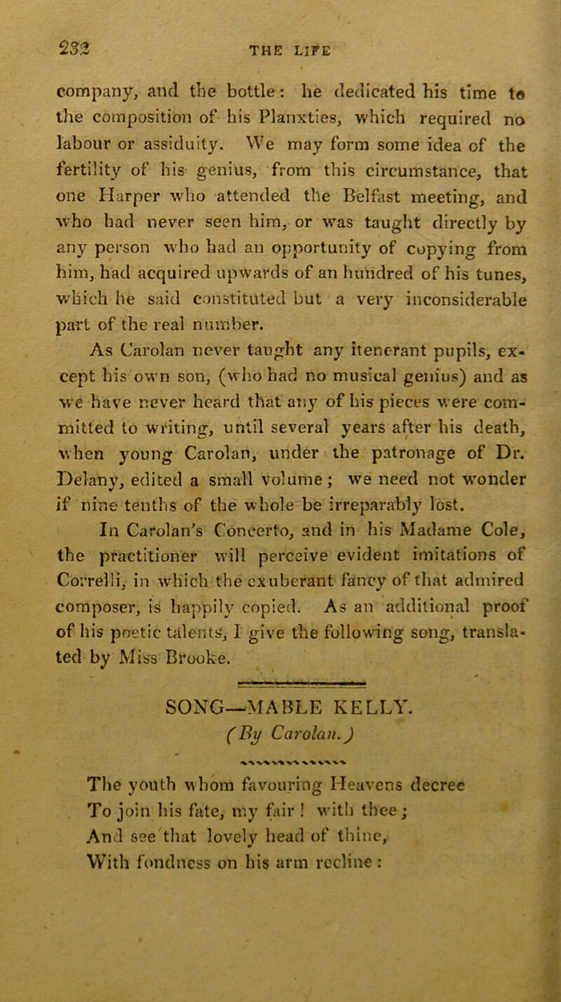 company, and the bottle: he dedicated his time to the composition of his Planxties, which required no labour or assiduity. We may form some idea of the fertility of his genius, from this circumstance, that one Harper who attended the Belfast meeting, and who had never seen him, or was taught directly by any person who had an opportunity of copying from him, had acquired upwards of an hundred of his tunes, which he said constituted but a very inconsiderable part of the real number. As Carolan never taught any itenerant pupils, ex- cept bis own son, (who had no musical genius) and as we have never heard that any of his pieces were com- mitted to writing, until several years after his death, when young Carolan, under the patronage of Dr. Delany, edited a small volume; we need not wrohder if nine tenths of the whole be irreparably lost. In Cardan’s Concerto, and in his Madame Cole, the practitioner will perceive evident imitations of Correlli, in which the exuberant fancy of that admired composer, is happily copied. As an additional proof of his poetic talents, I give the following song, transla- ted by Miss Brooke. SONG—MABLE KELLY. (By Carolan.) -V 'V \-v The youth whom favouring Heavens decree To join bis fate, my fair ! with thee; And see that lovely head of thine, With fondness on his arm recline :