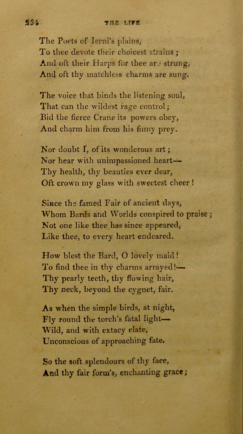 The Poets of Ierni’s plains, To thee devote their choicest strains; And oft their Harps for thee ar.- strung, And oft thy matchless charms are sung. The voice that binds the listening soul, That can the wildest rage control; Bid the fierce Crane its powers obey, And charm him from his finny prey. Nor doubt I, of its wonderous art; Nor hear with unimpassioned heart— Thy health, thy beauties ever dear, Oft crown my glass with sweetest cheer ! Since the famed Fair of ancient days. Whom Bards and Worlds conspired to praise Not one like thee has since appeared. Like thee, to every heart endeared. How blest the Bard, O lovely maid! To find thee in thy channs arrayed!— Thy pearly teeth, thy flowing hair, Thy neck, beyond the cygnet, fair. As when the simple birds, at night, Fly round the torch’s fatal light— Wild, and with extacy elate, Unconscious of approaching fate. So the soft splendours of thy face, And thy fair form’s, enchanting grace;