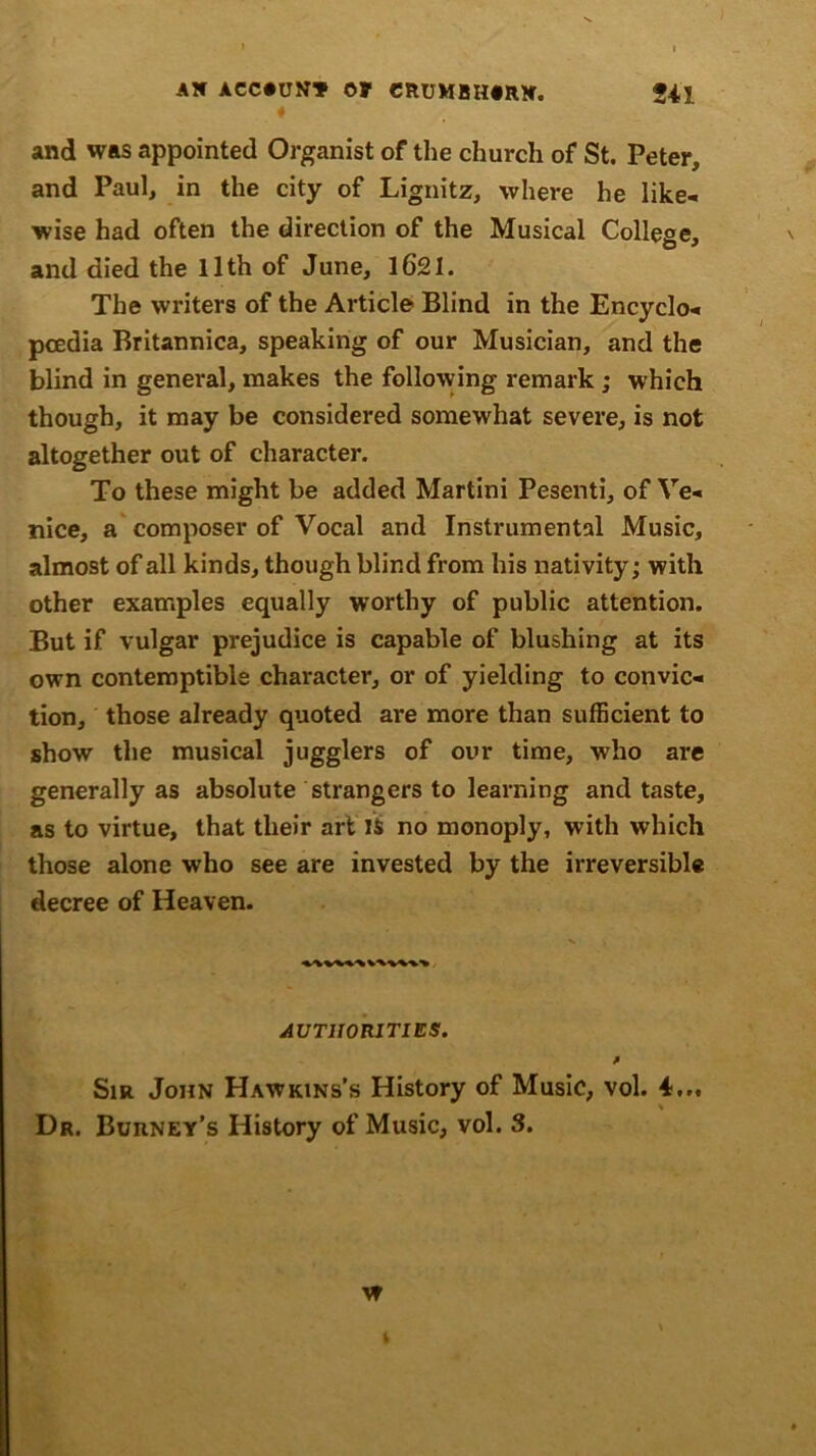 ♦ and was appointed Organist of the church of St. Peter, and Paul, in the city of Lignitz, where he like- wise had often the direction of the Musical College, and died the 11th of June, 1621- The writers of the Article Blind in the Encyclo- pcedia Britannica, speaking of our Musician, and the blind in general, makes the following remark ; which though, it may be considered somewhat severe, is not altogether out of character. To these might be added Martini Pesenti, of Ve- nice, a composer of Vocal and Instrumental Music, almost of all kinds, though blind from his nativity; with other examples equally worthy of public attention. But if vulgar prejudice is capable of blushing at its own contemptible character, or of yielding to convic- tion, those already quoted are more than sufficient to show the musical jugglers of our time, who are generally as absolute strangers to learning and taste, as to virtue, that their art IS no monoply, with which those alone who see are invested by the irreversible decree of Heaven. AUTHORITIES. f Sir John Hawkins’s History of Music, vol. 4... \ Dr. Burney’s History of Music, vol. 3. w b