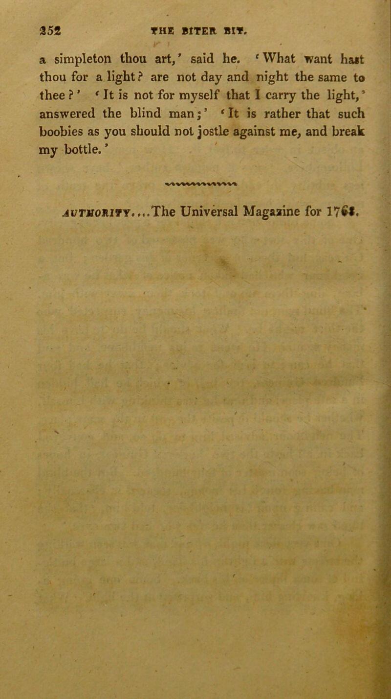 a simpleton thou art, ’ said he. c What want halt thou for a light ? are not day and night the same to thee ? ’ * It is not for myself that I carry the light,’ answered the blind man* It is rather that such boobies as you should not jostle against me, and break my bottle. * ■4i/riro:RiTY....The Universal Magazine for 17£*.