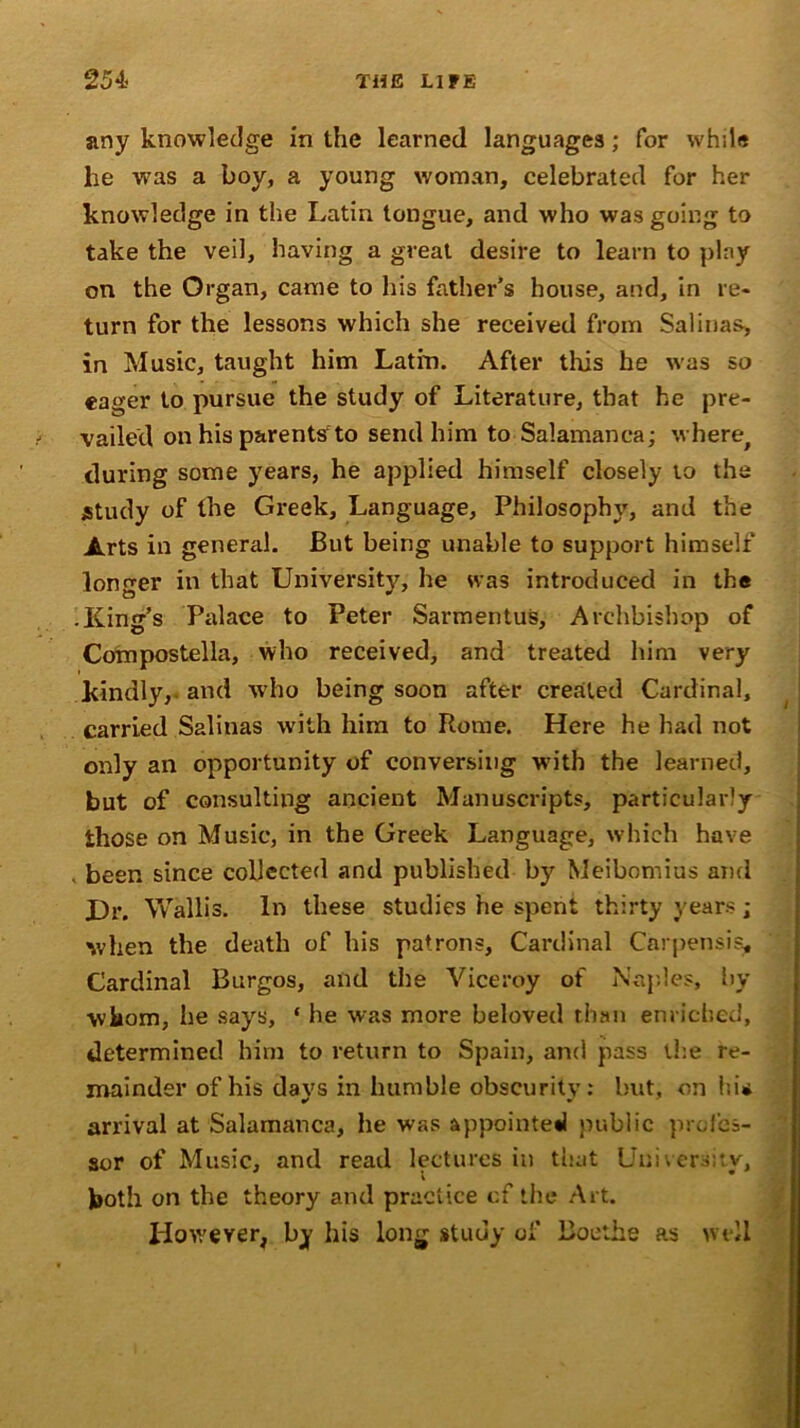 any knowledge in the learned languages; for while he was a boy, a young woman, celebrated for her knowledge in the Latin tongue, and who was going to take the veil, having a great desire to learn to play on the Organ, came to his father’s house, and, in re- turn for the lessons which she received from Salinas, in Music, taught him Latin. After this he was so eager to pursue the study of Literature, that he pre- vailed on his parents to send him to Salamanca; where, during some years, he applied himself closely to the study of the Greek, Language, Philosophy, and the Arts in general. But being unable to support himself longer in that University, he was introduced in the -King’s Palace to Peter Sarmentus, Archbishop of Compostella, who received, and treated him very kindly, and who being soon after created Cardinal, carried Salinas with him to Rome. Here he had not only an opportunity of conversing writh the learned, but of consulting ancient Manuscripts, particularly those on Music, in the Greek Language, which have . been since collected and published by Meibomius and Dr. Wallis. In these studies he spent thirty years; when the death of his patrons. Cardinal Carpensis, Cardinal Burgos, and the Viceroy of Naples, by ■whom, be says, ‘ he was more beloved than enriched, determined him to return to Spain, and pass the re- mainder of his days in humble obscurity: but, on hi* arrival at Salamanca, he was appointed public profes- sor of Music, and read lectures in that Uni v ers;: v, i both on the theory and practice cf the Art. However, by his long study of Boothe as well