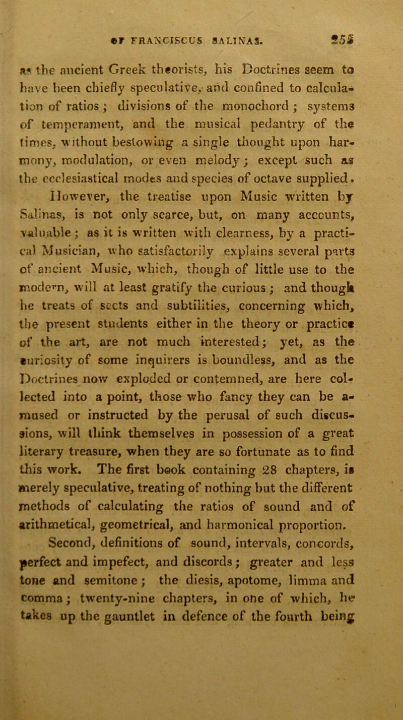 ©F FRANCISCUS SAUNAS. 2 5S a« the ancient Greek theorists, his Doctrines seem to have been chiefly speculative, and confined to calcula- tion of ratios ; divisions of the monochord ; systems of temperament, and the musical pedantry of the times, without bestowing a single thought upon har- mony, modulation, or even melody; except such as the ecclesiastical modes and species of octave supplied. However, the treatise upon Music written by Salinas, is not only scarce, but, on many accounts, valuable ; as it is written with clearness, by a practi- cal Musician, who satisfactorily explains several parts of ancient Music, which, though of little use to the modem, will at least gratify the curious ; and though he treats of sects and subtilities, concerning which, the present students either in the theory or practic* of the art, are not much interested; yet, as the ©uricsity of some inquirers is boundless, and as the Doctrines now exploded or contemned, are here col- lected into a point, those who fancy they can be a- mused or instructed by the perusal of such discus- sions, will think themselves in possession of a great literary treasure, when they are so fortunate as to find this work. The first book containing 28 chapters, is merely speculative, treating of nothing but the different methods of calculating the ratios of sound and of arithmetical, geometrical, and harmonical proportion. Second, definitions of sound, intervals, concords, perfect and impefect, and discords; greater and less tone and semitone ; the diesis, apotome, limrna and comma; twenty-nine chapters, in one of which, he takes up the gauntlet in defence of the fourth being