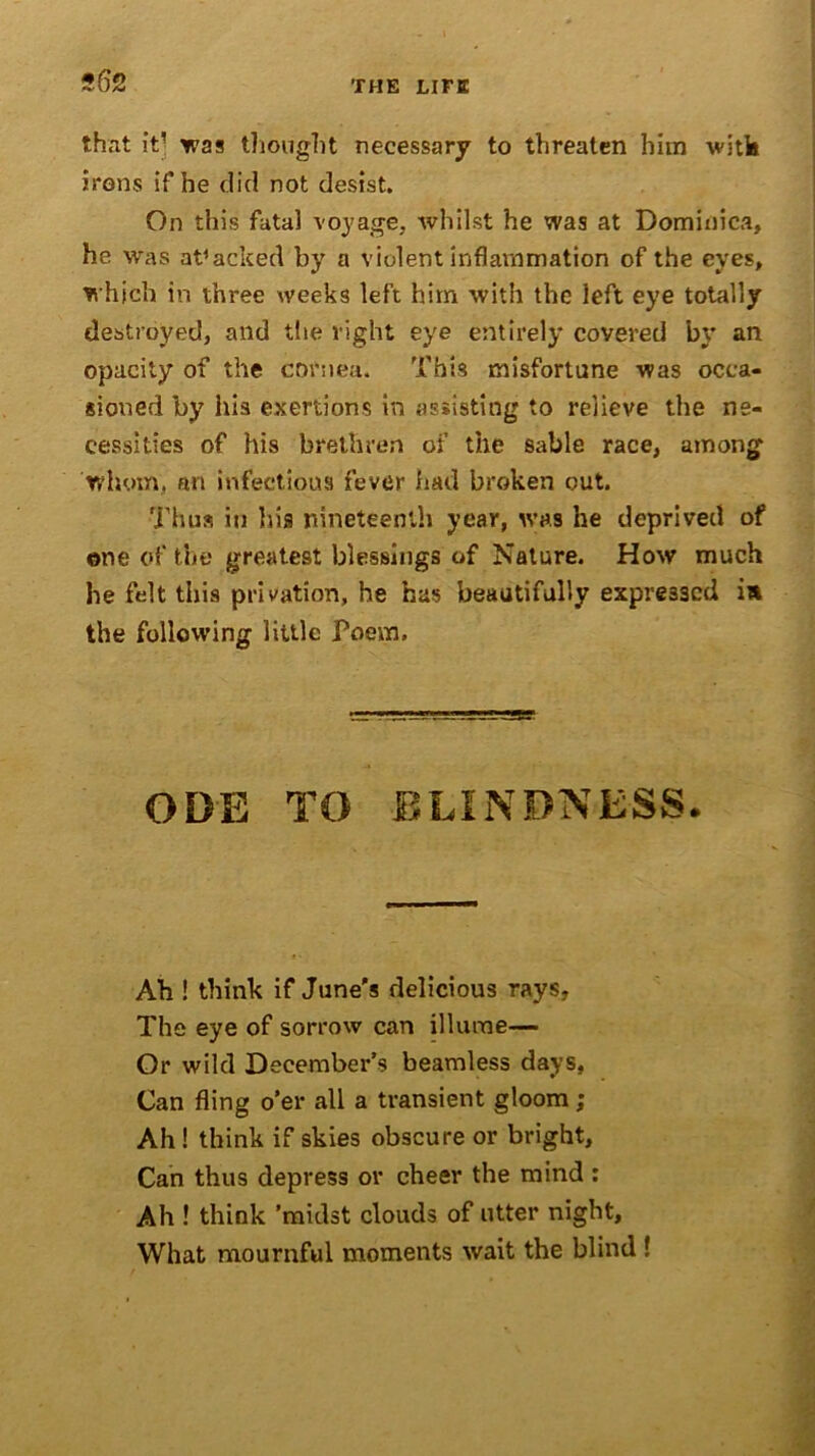 562 that it’ was thought necessary to threaten him with irons if he did not desist. On this fatal voyage, whilst he was at Dominica, he was attacked by a violent inflammation of the eyes, which in three weeks left him with the left eye totally destroyed, and the right eye entirely covered bv an opacity of the cornea. This misfortune was occa- sioned by his exertions in assisting to relieve the ne- cessities of his brethren of the sable race, among whom, an infectious fever had broken out. Thus in his nineteenth year, was he deprived of one of the greatest blessings of Nature. How much he felt this privation, he has beautifully expressed ia the following little Poem. ODE TO BLINDNESS. Ah ! think if June's delicious rays, The eye of sorrow can illume— Or wild December’s beamless days, Can fling o’er all a transient gloom ; Ah! think if skies obscure or bright. Can thus depress or cheer the mind : Ah ! think ’midst clouds of utter night. What mournful moments wait the blind !