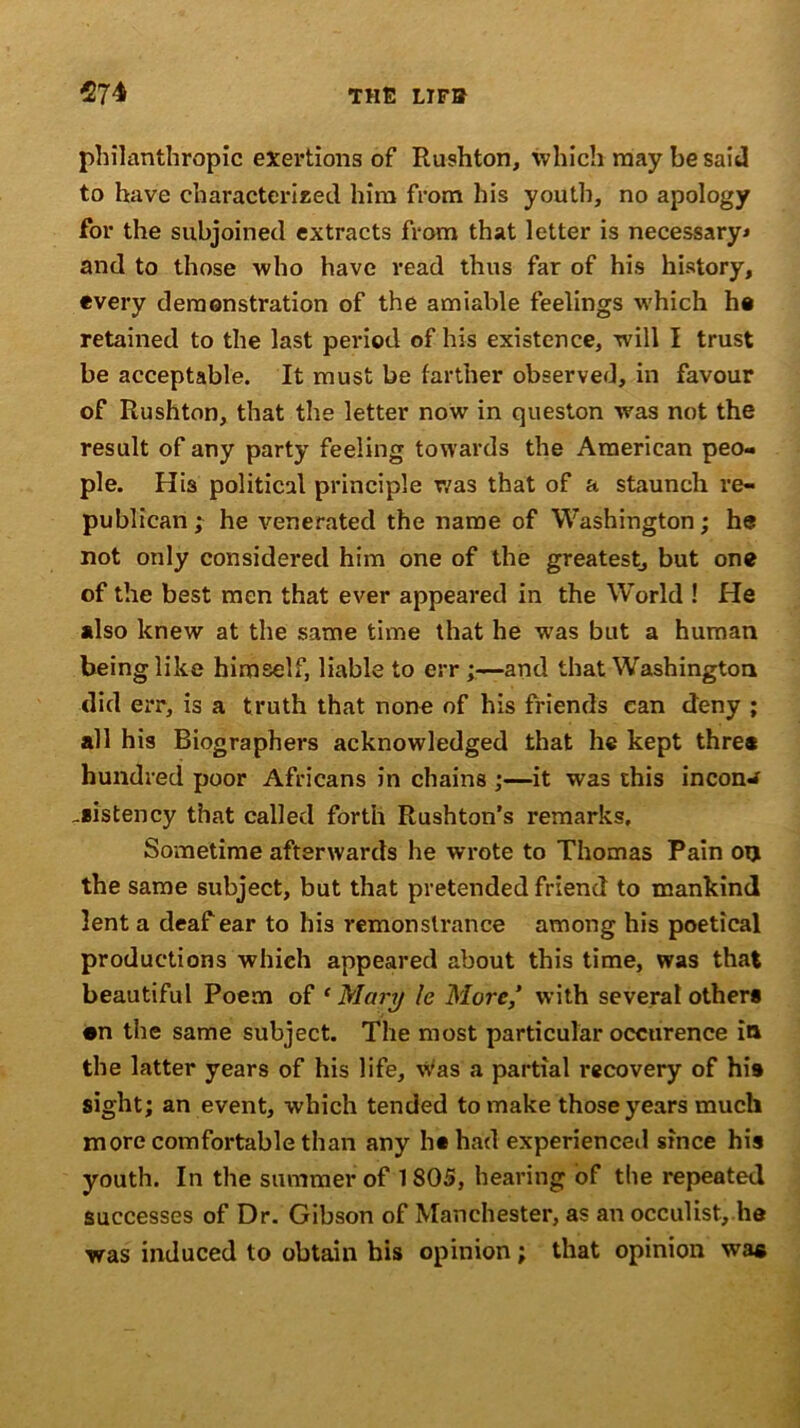 philanthropic exertions of Rushton, which may be said to have characterized him from his youth, no apology for the subjoined extracts from that letter is necessary* and to those who have read thus far of his history, every demonstration of the amiable feelings which ho retained to the last period of his existence, will I trust be acceptable. It must be farther observed, in favour of Rushton, that the letter now in queston was not the result of any party feeling towards the American peo- ple. His political principle was that of a staunch re- publican ; he venerated the name of Washington; he not only considered him one of the greatest, but one of the best men that ever appeared in the World ! He *lso knew at the same time that he was but a human being like himself, liable to err ;—and that Washington did err, is a truth that none of his friends can deny ; all his Biographers acknowledged that he kept thre* hundred poor Africans in chains ;—it was this incon^ _*istency that called forth Rushton’s remarks. Sometime afterwards he wrote to Thomas Pain on the same subject, but that pretended friend to mankind lent a deaf ear to his remonstrance among his poetical productions which appeared about this time, was that beautiful Poem of ‘ Mary le More,’ with several other* •n the same subject. The most particular occurence in the latter years of his life, was a partial recovery of his sight; an event, which tended to make those years much more comfortable than any hshad experienced since his youth. In the summer of 1805, hearing of the repeated successes of Dr. Gibson of Manchester, as an occulist, he was induced to obtain his opinion; that opinion was