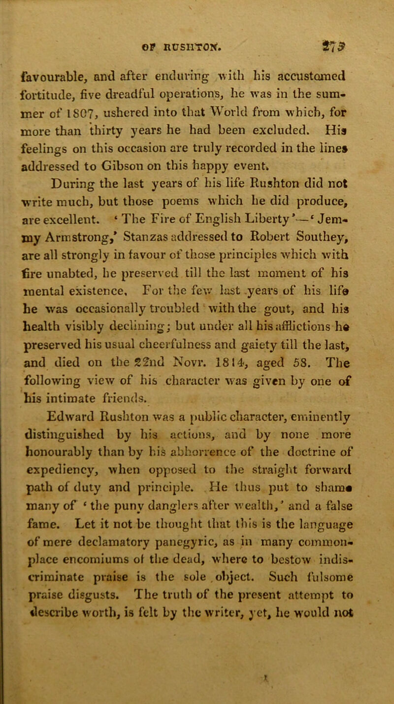 OP RUSI170N. 27$ favourable, anti after enduring with his accustomed fortitude, five dreadful operations, he was in the sum- mer of 1S07, ushered into that World from which, for more than thirty years he had been excluded. His feelings on this occasion are truly recorded in the lines addressed to Gibson on this happy event* During the last years of his life Rusnton did not write much, but those poems which he did produce, are excellent. ‘ The Fire of English Liberty’—£ Jem- my Armstrong,’ Stanzas addressed to Robert Southey, are all strongly in favour of those principles which with fire unabted, he preserved till the last moment of his mental existence. For the few last years of his life he was occasionally troubled with the gout, and his health visibly declining; but under all his afflictions he preserved his usual cheerfulness and gaiety till the last, and died on the 22nd Novr. 1814, aged 58. The following view of his character was given by one of his intimate friends. Edward Rushton was a public character, eminently distinguished by his actions, and by none more honourably than by his abhorrence of the doctrine of expediency, when opposed to the straight forward path of duty and principle. He thus put to sham# many of ‘ the puny danglers after wealth,’ and a false fame. Let it not be thought that this is the language of mere declamatory panegyric, as in many common- place encomiums of the dead, where to bestow indis- criminate praise is the sole , object. Such fulsome praise disgusts. The truth of the present attempt to describe worth, is felt by the writer, yet, he would not