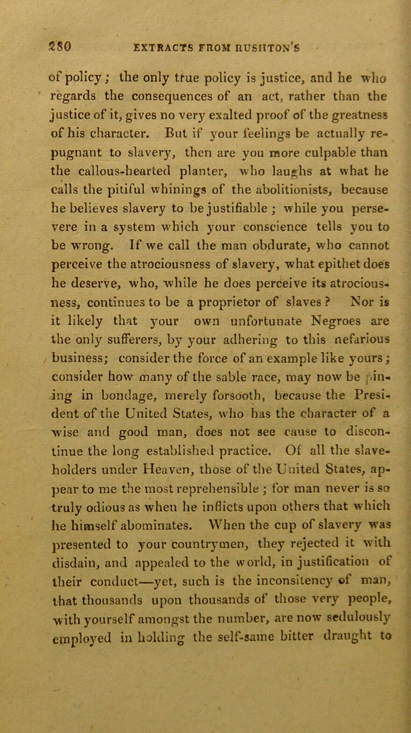 of policy; the only true policy is justice, and he who regards the consequences of an act, rather than the justice of it, gives no very exalted proof of the greatness of his character. But if your feelings be actually re- pugnant to slavery, then are you more culpable than the callous-hearted planter, who laughs at what he calls the pitiful whinings of the abolitionists, because he believes slavery to be justifiable ; while you perse- vere in a system which your conscience tells you to be wrrong. If we call the man obdurate, who cannot perceive the atrociousness of slavery, what epithet does he deserve, who, while he does perceive its atrocious- ness, continues to be a proprietor of slaves ? Nor is it likely that your own unfortunate Negroes are the only sufferers, by your adhering to this nefarious business; consider the force of an example like yours; consider how many of the sable race, may now be in- ing in bondage, merely forsooth, because the Presi- dent of the United States, who has the character of a wise and good man, does not see cause to discon- tinue the long established practice. Oi all the slave- holders under Heaven, those of the United States, ap- pear to me the most reprehensible ; for man never is so truly odious as when he inflicts upon others that which he himself abominates. When the cup of slavery was presented to your countrymen, they rejected it with disdain, and appealed to the world, in justification of their conduct—yet, such is the inconsilency of man, that thousands upon thousands of those very people, with yourself amongst the number, are now sedulously employed in holding the self-same bitter draught to