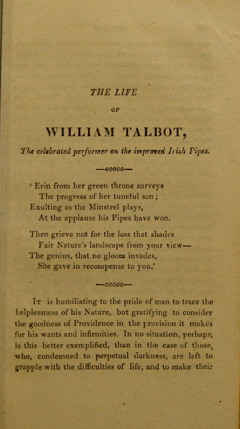 / WILLIAM TALBOT, The celebrated performer on the improved Irish Pipes. —ooooo— ‘ Erin from her green throne surveys The progress of her tuneful son ; Exulting as the Minstrel plays. At the applause his Pipes have won. Then grieve not for the loss that shades Fair Nature’s landscape from your view— The genius, that no gloom invades, She gave in recompense to you,’ —ooooo— It is humiliating to the pride of man to trace the helplessness of his Nature, but gratifying to consider the goodness of Providence in the provision it makes for his wants and infirmities. In no situation, perhaps, is this better exemplified, than in the case of those, who, condemned to perpetual darkness, are left to grapple with the difficulties of life, and to make their