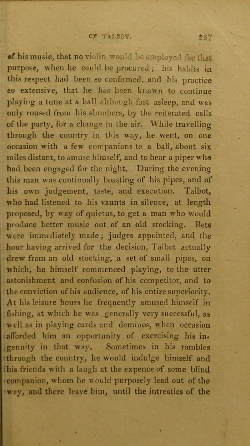 $37 ef his music, that no violin would be employed for that purpose, when he could be procured; his habits in this respect had been so confirmed, and his practice so extensive, that he has been known to continue playing a tune at a ball although fast asleep, and was only roused from his slumbers, by the reiterated calls of the party, for a change in the air. While travelling through the country in this way, he went, on one occasion with a few companions to a ball, about six miles distant, to amuse himself, and to hear a piper who had been engaged for the night. During the evening this man was continually boasting of his pipes, and of his own judgement, taste, and execution. Talbot, who had listened to his vaunts in silence, at length proposed, by way of quietus, to get a man who would produce better music out of an old stocking. Bets were immediately made; judges appointed, and the hour having arrived for the decision, Talbot actually drew from an old stocking, a set of small pipes, on which, he himself commenced playing, to the utter astonishment and confusion of his competitor, and lo the conviction of his audience, of his entire superiority. At his leisure hours he frequently amused himself in fishing, at which he was generally very successful, as well as in playing cards and dominos, when occasion afforded him an opportunity of exercising his in- genuity in that way. Sometimes in his rambles through the country, he would indulge himself and his friends with a laugh at the expence of some blind companion, whom he w ould purposely lead out of the way, and there leave him, until the intreaties of the