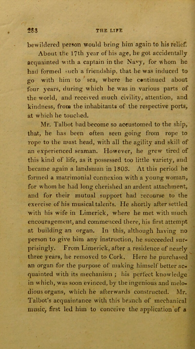 bewildered person would bring him again to his relief. About the 17th year of his age, he got accidentally acquainted with a captain in the Nauy, for whom he had formed *uch a friendship, that he was induced to go with him to sea, where he continued about four years, during which he was in various parts of the world, and received much civility, attention, and kindness, from the inhabitants of the respective ports, at which he touched. Mr. Talbot had become so aceustomed to the ship, that, he has been often seen going from rope to rope to the mast head, with all the agility and skill of an experienced seaman. However, he grew tired of this kind of life, as it possessed too little variety, and became again a landsman in 1803. At this period he formed a matrimonial connexion with a young woman, for whom he had long cherished an ardent attachment, and for their mutual support had recourse to the exercise of his musical talents. He shortly after settled with his wife in Limerick, where he met with much encouragement, and commenced there, his first attempt at building an organ. In this, although having no person to give him any instruction, he succeeded sur- prisingly. From Limerick, after a residence of nearly three years, he removed to Cork. Here he purchased an organ for the purpose of making himself better ac- quainted with its mechanism ; his perfect knowledge in which, was soon evinced, by the ingenious and melo- dious organs, which he afterwards constructed. Mr. Talbot’s acquaintance with this branch of mechanical music, first led him to conceive the application of a