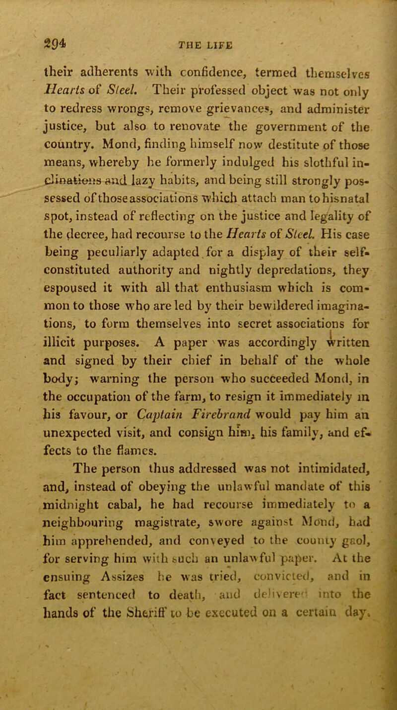 their adherents with confidence, termed themselves Hearts of Steel. Their professed object was not only to redress wrongs, remove grievances, and administer justice, but also to renovate the government of the country. Mond, finding himself now destitute of those means, whereby he formerly indulged his slothful in- clinations and lazy habits, and being still strongly pos- sessed of those associations which attach man tohisnatal spot, instead of reflecting on the justice and legality of the decree, had recourse to the Hearts of Steel. His case being peculiarly adapted,for a display of their self- constituted authority and nightly depredations, they espoused it with all that enthusiasm which is com- mon to those w^ho are led by their bewildered imagina- tions, to form themselves into secret associations for illicit purposes. A paper was accordingly written and signed by their chief in behalf of the whole body; warning the person who succeeded Mond, in the occupation of the farm, to resign it immediately in his favour, or Captain Firebrand would pay him an unexpected visit, and consign him, his family, and ef- fects to the flames. The person thus addressed was not intimidated, and, instead of obeying the unlawful mandate of this midnight cabal, he had recourse immediately to a neighbouring magistrate, swore against Mond, had him apprehended, and conveyed to the county gaol, for serving him with such an unlawful paper. At the ensuing Assizes he was tried, convicted, and in fact sentenced to death, and delivered into the hands of the Sheriff to be executed on a certain day-.