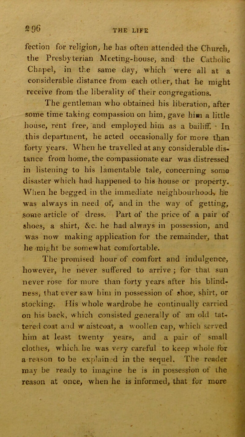 fection for religion, he has often attended the Church, the Presbyterian Meeting-house, and the Catholic Chapel, in the same day, which were all at a considerable distance from each other, that he might receive from the liberality of their congregations. The gentleman who obtained his liberation, after some time taking compassion on him, gave him a little house, rent free, and employed him as a bailiff. ■ In this department, he acted occasionally for more than forty years. When he travelled at any considerable dis- tance from home, the compassionate ear was distressed in listening to his lamentable tale, concerning some disaster which had happened to his house or property. When he begged in the immediate neighbourhood* he was always in need of, and in the way of getting, some article of dress. Part of the price of a pair of shoes, a shirt, &c. he had always in possession, and was now making application for the remainder, that he might be somewhat comfortable. The promised hour of comfort and indulgence, however, he never suffered to arrive; for that sun never rose for more than forty years after his blind- ness, that ever saw him in possession of shoe, shirt, or stocking. His whole wardrobe he continually carried on his back, which consisted generally of an old tat- tered coat a id w aistcoat, a woollen cap, which served him at least twenty years, and a pair of small clothes, which he was very careful to keep whole for a reason to be explain d in the sequel. The reader may be ready to imagine he is in possession of the reason at once, when he is informed, that for more