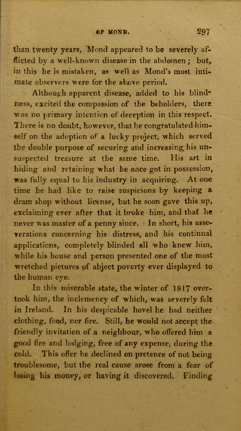 than twenty years, Mond appeared to be severely af- flicted by a well-known disease in the abdomen ; but, in this he is mistaken, as well as Mond’s most inti- mate observers were for the above period. Although apparent disease, added to his blind ness, excited the compassion of the beholders, there was no primary intention of deception in this respect. There is no doubt, however, that he congratulated him- self on the adoption of a lucky project, which served the double purpose of securing and increasing, his un- suspected treasure at the same time. His art in hiding and retaining what he once got in possession, was fully equal to his industry in acquiring. At one time he had like to raise suspicions by keeping a dram shop without license, but he soon gave this up, exclaiming ever after that it broke him, and that he never was master of a penny since. In short, his asse- verations concerning his distress, and his continual applications, completely blinded all who knew him, while his house and person presented one of the most wretched pictures of abject poverty ever displayed to the human eye. In this miserable state, the winter of 1817 over- took him, the inclemency of which, was severely felt in Ireland. In his despicable hovel he had neither clothing, food, nor fire. Still, he would not accept the friendly invitation of a neighbour, who offered him a good fire and lodging, free of any expense, during the cold. This offer he declined on pretence of not being troublesome, but the real cause arose from a fear of losing his money, or having it discovered. Finding