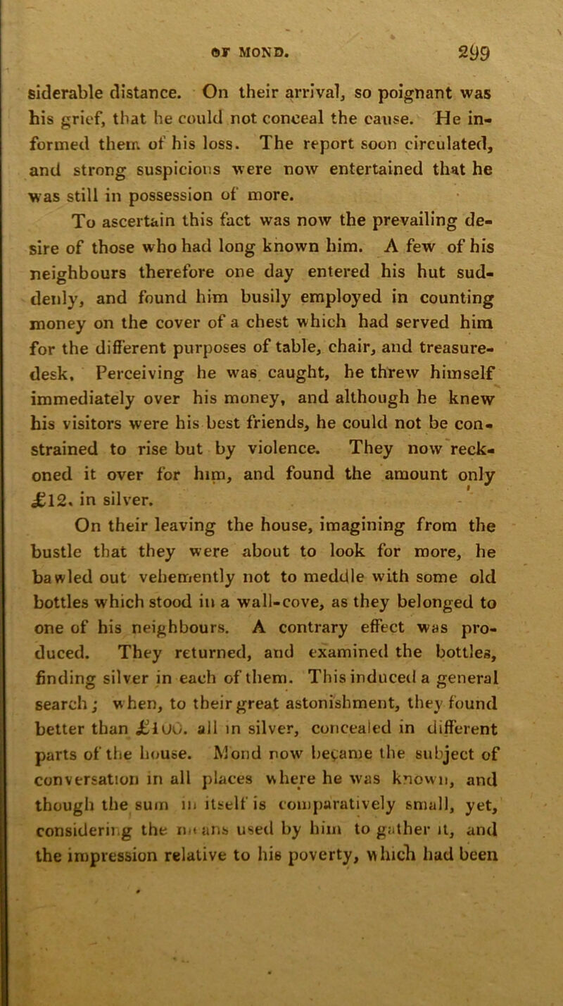 siderable distance. On their arrival, so poignant was his grief, that he could not conceal the cause. He in- formed their, of his loss. The report soon circulated, and strong suspicions were now entertained that he was still in possession of more. To ascertain this fact was now the prevailing de- sire of those who had long known him. A few of his neighbours therefore one day entered his hut sud- denly, and found him busily employed in counting money on the cover of a chest which had served him for the different purposes of table, chair, and treasure- desk, Perceiving he was caught, he threw himself immediately over his money, and although he knew his visitors were his best friends, he could not be con- strained to rise but by violence. They now reck- oned it over for him, and found the amount only iJl2. in silver. On their leaving the house, imagining from the bustle that they were about to look for more, he bawled out vehemently not to meddle with some old bottles which stood in a wall-cove, as they belonged to one of his neighbours. A contrary effect was pro- duced. They returned, and examined the bottles, finding silver in each of them. This induced a general search ; w hen, to their great astonishment, they found better than jEluO. all in silver, concealed in different parts of the house. Mond now became the subject of conversation in all places where he was known, and though the sum m itself is comparatively small, yet, considering the mt ans used by him to gather it, and the impression relative to his poverty, which had been