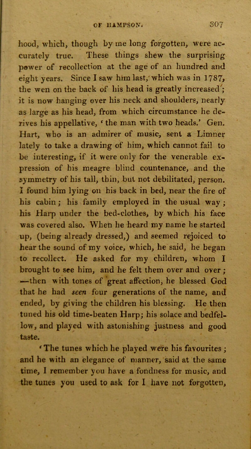 hood, which, though by me long forgotten, were ac- curately true. These things shew the surprising power of recollection at the age of an hundred and eight years. Since I saw him last/ which was in 1787> the wen on the back of his head is greatly increased7; it is now hanging over his neck and shoulders, nearly as large as his head, from which circumstance he de- rives his appellative, ‘ the man with two heads.’ Gen. Hart, who is an admirer of music, sent a Limner lately to take a drawing of him, which cannot fail to be interesting, if it were only for the venerable ex- pression of his meagre blind countenance, and the symmetry of his tall, thin, but not debilitated, person. I found him lying on his back in bed, near the fire of his cabin; his family employed in the usual way ; his Harp under the bed-clothes, by which his face was covered also. When he heard my name he started up, (being already dressed,) and seemed rejoiced to hear the sound of my voice, which, he said, he began to recollect. He asked for my children, whom I brought to see him, and he felt them over and over; —then with tones of great affection, he blessed God that he had seen four generations of the name, and ended, by giving the children his blessing. He then tuned his old time-beaten Harp; his solace and bedfel- low, and played with astonishing justness and good taste. ‘The tunes which he played were his favourites ; and he with an elegance of manner, said at the same time, I remember you have a fondness for music, and the tunes you used to ask for I have not forgotten.