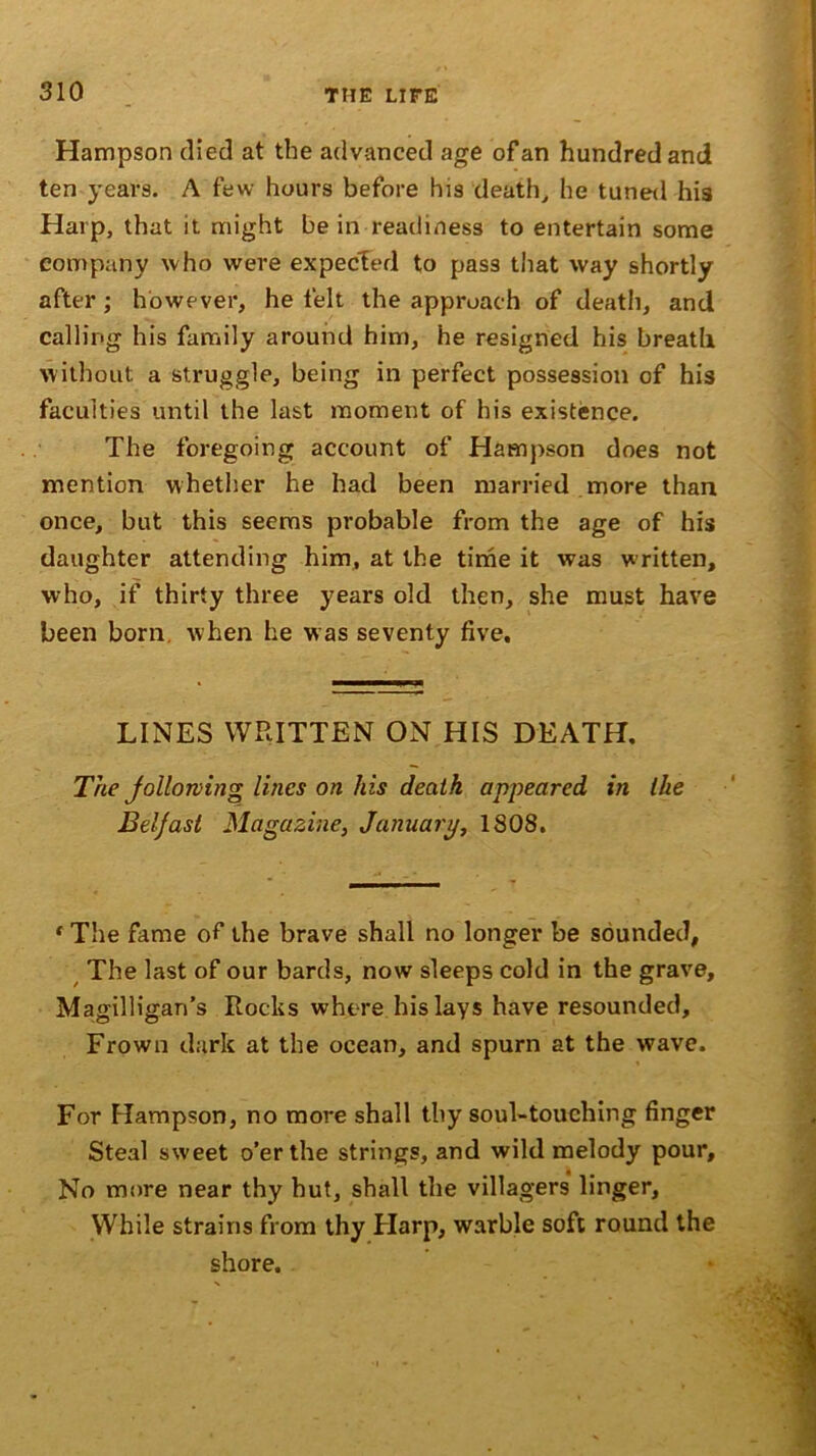 Hampson (lied at the advanced age of an hundred and ten years. A few hours before his death, he tuned his Harp, that it might be in readiness to entertain some company who were expected to pass that way shortly after ; however, he felt the approach of death, and calling his family around him, he resigned his breath without a struggle, being in perfect possession of his faculties until the last moment of his existence. The foregoing account of Hampson does not mention whether he had been married more than once, but this seems probable from the age of his daughter attending him, at the time it was w ritten, who, if thirty three years old then, she must have been born when he was seventy five. LINES WRITTEN ON HIS DEATH. The following lines on his death appeared in llie Belfast Magazine, January, 1808. * The fame of the brave shall no longer be sounded, The last of our bards, now sleeps cold in the grave, Magilligan’s Rocks where his lays have resounded. Frown dark at the ocean, and spurn at the wave. For Hampson, no more shall thy soul-touching finger Steal sweet o’er the strings, and wild melody pour. No more near thy hut, shall the villagers linger. While strains from thy Harp, warble soft round the shore.