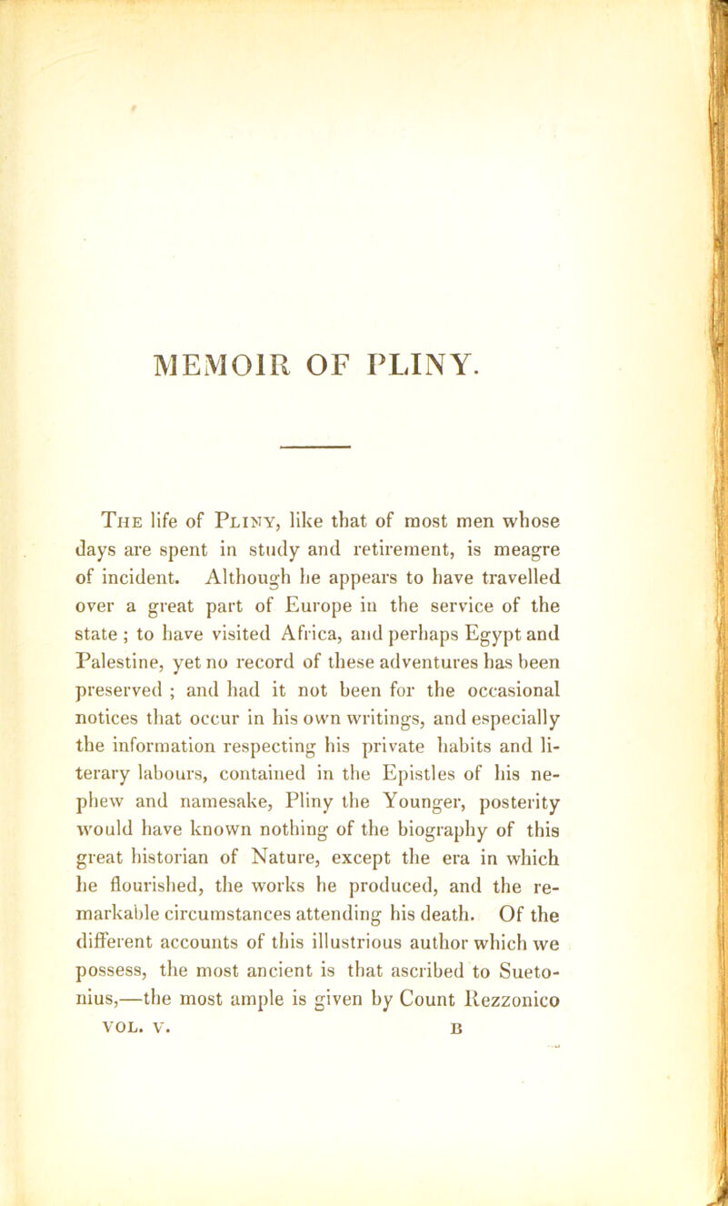 MEMOIR OF PLINY. The life of Pliny, like that of most men whose days are spent in study and retirement, is meagre of incident. Although he appears to have travelled over a great part of Europe in the service of the state ; to have visited Africa, and perhaps Egypt and Palestine, yet no record of these adventures has been preserved ; and had it not been for the occasional notices that occur in his own writings, and especially the information respecting his private habits and li- terary labours, contained in the Epistles of his ne- phew and namesake, Pliny the Younger, posterity would have known nothing of the biography of this great historian of Nature, except the era in which he flourished, the works he produced, and the re- markable circumstances attending his death. Of the different accounts of this illustrious author which we possess, the most ancient is that ascribed to Sueto- nius,—the most ample is given by Count llezzonico