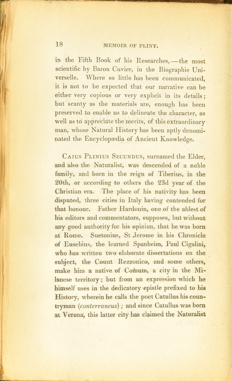 in the Fifth Book of his Researches,—the most scientific by Baron Cuvier, in the Biographie Uni- verselle. Where so little has been communicated, it is not to be expected that our narrative can be either very copious or very explicit in its details; but scanty as the materials are, enough has been preserved to enable us to delineate the character, as well as to appreciate the merits, of this extraordinary man, whose Natural History has been aptly denomi- nated the Encyclopaedia of Ancient Knowledge. Caius Plinius Secundus, surnamed the Elder, and also the Naturalist, was descended of a noble family, and born in the reign of Tiberius, in the 20th, or according to others the 23d year of the Christian era. The place of his nativity has been disputed, three cities in Italy having contended for that honour. Father Hardouin, one of the ablest of his editors and commentators, supposes, but without any good authority for his opinion, that he was bom at Rome. Suetonius, St Jerome in his Chronicle of Eusebius, the learned Spanheim, Paul Cigalini, who has written two elaborate dissertations on the subject, the Count Rezzonico, and some others, make him a native of CoAium, a city in the Mi- lanese territory; but from an expression which he himself uses in the dedicatory epistle prefixed to his History, wherein he calls the poet Catullus his coun- tryman (conterraneus) ; and since Catullus was bom at Verona, this latter city has claimed the Naturalist