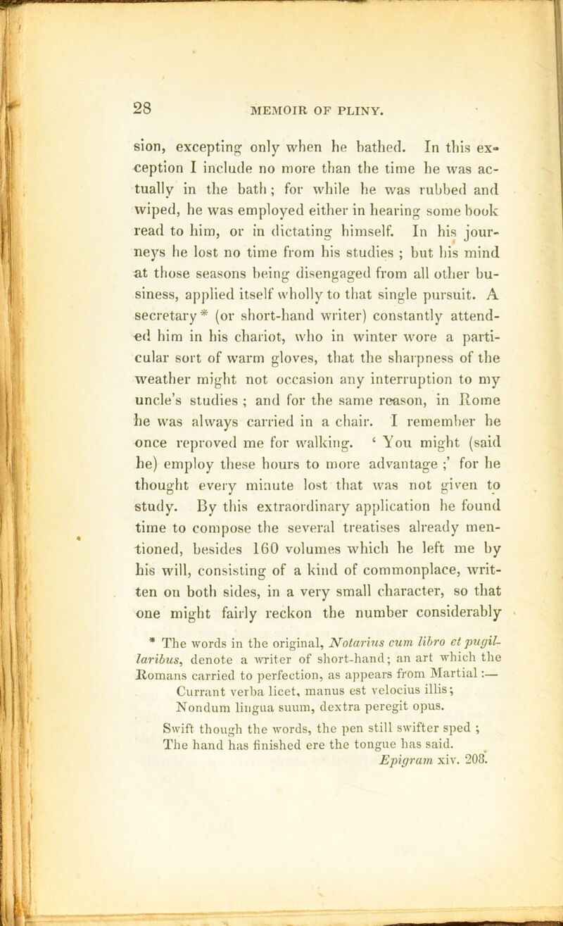 sion, excepting only when he bathed. In this ex- ception I include no more than the time he was ac- tually in the bath; for while he was rubbed and wiped, he was employed either in hearing some hook read to him, or in dictating himself. In his jour- neys he lost no time from his studies ; but his mind at those seasons being disengaged from all other bu- siness, applied itself wholly to that single pursuit. A secretary* (or short-hand writer) constantly attend- ed him in his chariot, who in winter wore a parti- cular sort of warm gloves, that the sharpness of the weather might not occasion any interruption to my uncle’s studies ; and for the same reason, in Rome he was always carried in a chair. I remember he once reproved me for walking. ‘ You might (said he) employ these hours to more advantage for he thought every minute lost that was not given to study. By this extraordinary application he found time to compose the several treatises already men- tioned, besides 160 volumes which he left me by his will, consisting of a kind of commonplace, writ- ten on both sides, in a very small character, so that one might fairly reckon the number considerably * The words in the original, Nolarius cum libro ct pugil- laribus, denote a writer of short-hand; an art which the Romans carried to perfection, as appears from Martial:— Currant verba licet, manus est velocius illis; Nondum lingua suum, dextra peregit opus. Swift though the words, the pen still swifter sped ; The hand has finished ere the tongue has said. Epigram xiv. 208.