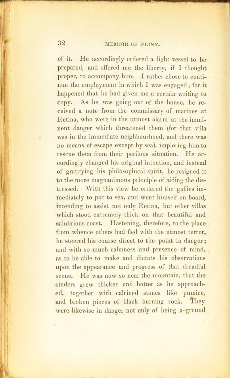 cv v. - of it. He accordingly ordered a light vessel to be prepared, and offered me the liberty, if I thought proper, to accompany him. I rather chose to conti- nue the employment in which I was engaged ; for it happened that he had given me a certain writing to copy. As he was going out of the house, he re- ceived a note from the commissary of marines at Retina, who were in the utmost alarm at the immi- nent danger which threatened them (for that villa was in the immediate neighbourhood, and there was no means of escape except by sea), imploring him to rescue them from their perilous situation. He ac- cordingly changed his original intention, and instead of gratifying his philosophical spirit, he resigned it to the more magnanimous principle of aiding the dis- tressed. With this view he ordered the gallies im- mediately to put to sea, and went himself on board, intending to assist not only Retina, but other villas which stood extremely thick on that beautiful and salubrious coast. Hastening, therefore, to the place from whence others had fled with the utmost terror, lie steered his course direct to the point in danger; and with so much calmness and presence of mind, as to be able to make and dictate his observations upon the appearance and progress of that dreadful scene. He was now so near the mountain, that the cinders grew thicker and hotter as he approach- ed, together with calcined stones like pumice, and broken pieces of black burning rock. They were likewise in danger not only of being a-ground