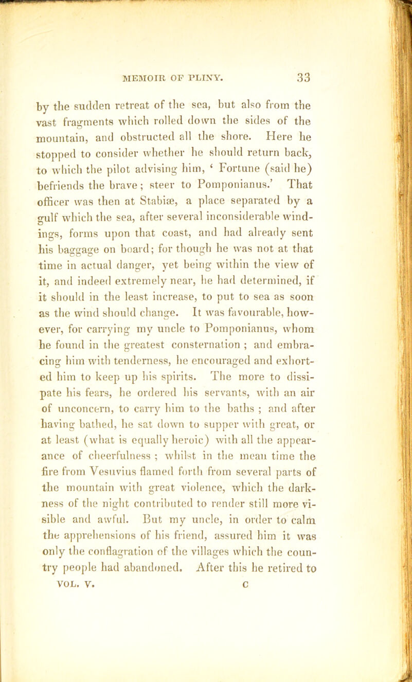 by the sudden retreat of the sea, but also from the vast fragments which rolled down the sides of the mountain, and obstructed all the shore. Here he stopped to consider whether he should return back, to which the pilot advising him, ‘ Fortune (said he) befriends the brave; steer to Pomponianus.’ That officer was then at Stabi®, a place separated by a <mlf which the sea, after several inconsiderable wind- o ings, forms upon that coast, and had already sent his baggage on board; for though he was not at that time in actual danger, yet being within the view of it, and indeed extremely near, he had determined, if it should in the least increase, to put to sea as soon as the wind should change. It was favourable, how- ever, for carrying my uncle to Pomponianus, whom he found in the greatest consternation ; and embra- cing him with tenderness, he encouraged and exhort- ed him to keep up his spirits. The more to dissi- pate his fears, he ordered his servants, with an air of unconcern, to carry him to the baths ; and after having bathed, he sat down to supper with great, or at least (what is equally heroic) with all the appear- ance of cheerfulness ; whilst in the mean time the fire from Vesuvius flamed forth from several parts of the mountain with great violence, which the dark- ness of the night contributed to render still more vi- sible and awful. But my uncle, in order to calm the apprehensions of his friend, assured him it was only the conflagration of the villages which the coun- try people had abandoned. After this he retired to VOL. v. c