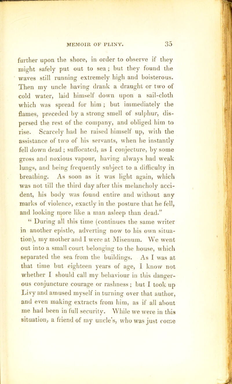 further upon the shore, in order to observe if they might safely put out to sea ; but they found the waves still running extremely high and boisterous. Then my uncle having drank a draught or two of cold water, laid himself down upon a sail-cloth which was spread for him ; but immediately the flames, preceded by a strong smell of sulphur, dis- persed the rest of the company, and obliged him to rise. Scarcely had he raised himself up, with the assistance of two of his servants, when he instantly fell down dead ; suffocated, as I conjecture, by some gross and noxious vapour, having always had weak lungs, and being frequently subject to a difficulty in breathing. As soon as it was light again, which was not till the third day after this melancholy acci- dent, his body was found entire and without any marks of violence, exactly in the posture that he fell, and looking more like a man asleep than dead.” “ During all this time (continues the same writer in another epistle, adverting now to his own situa- tion), my mother and I were at Misenum. We went out into a small court belonging to the house, which separated the sea from the buildings. As I was at that time but eighteen years of age, I know not whether I should cal! my behaviour in this danger- ous conjuncture courage or rashness ; but I took up Livy and amused myself in turning over that author, and even making extracts from him, as if all about me had been in full security. While we were in this situation, a friend of my uncles, who was just come