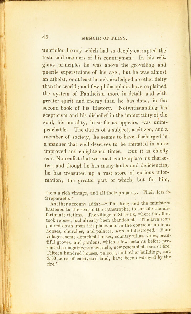 unbridled luxury which had so deeply corrupted the taste and manners of his countrymen. In his reli- gious principles he was above the grovelling and puerile superstitions of his age ; but he was almost an atheist, or at least he acknowledged no other deity than the world ; and few philosophers have explained the system of Pantheism more in detail, and with greater spirit and energy than he has done, in the second book of his History. Notwithstanding his scepticism and his disbelief in the immortality of the soul, his morality, in so far as appeal's, was unim- peachable. The duties of a subject, a citizen, and a member of society, he seems to have discharged in a manner that well deserves to be imitated in more improved and enlightened times. But it is chiefly as a Naturalist that we must contemplate his charac- ter ; and though he has many faults and deficiencies, he has treasured up a vast store of curious infor- mation; the greater part of which, but for him, them a rich vintage, and all their property. Their loss is irreparable.” Another account adds:—“ The king and the ministers hastened to the seat of the catastrophe, to console the un- fortunate victims. The village of St Felix, where they first took repose, had already been abandoned. The lava soon poured down upon this place, and in the course of an hour houses, churches, and palaces, were all destroyed. Four villages, some detached houses, country villas, vines, beau- tiful groves, and gardens, which a few instants before pre- sented a magnificent spectacle, now resembled a sea of fire. Fifteen hundred houses, palaces, and other buildings, and 2500 acres of cultivated land, have been destroyed by the fire.”
