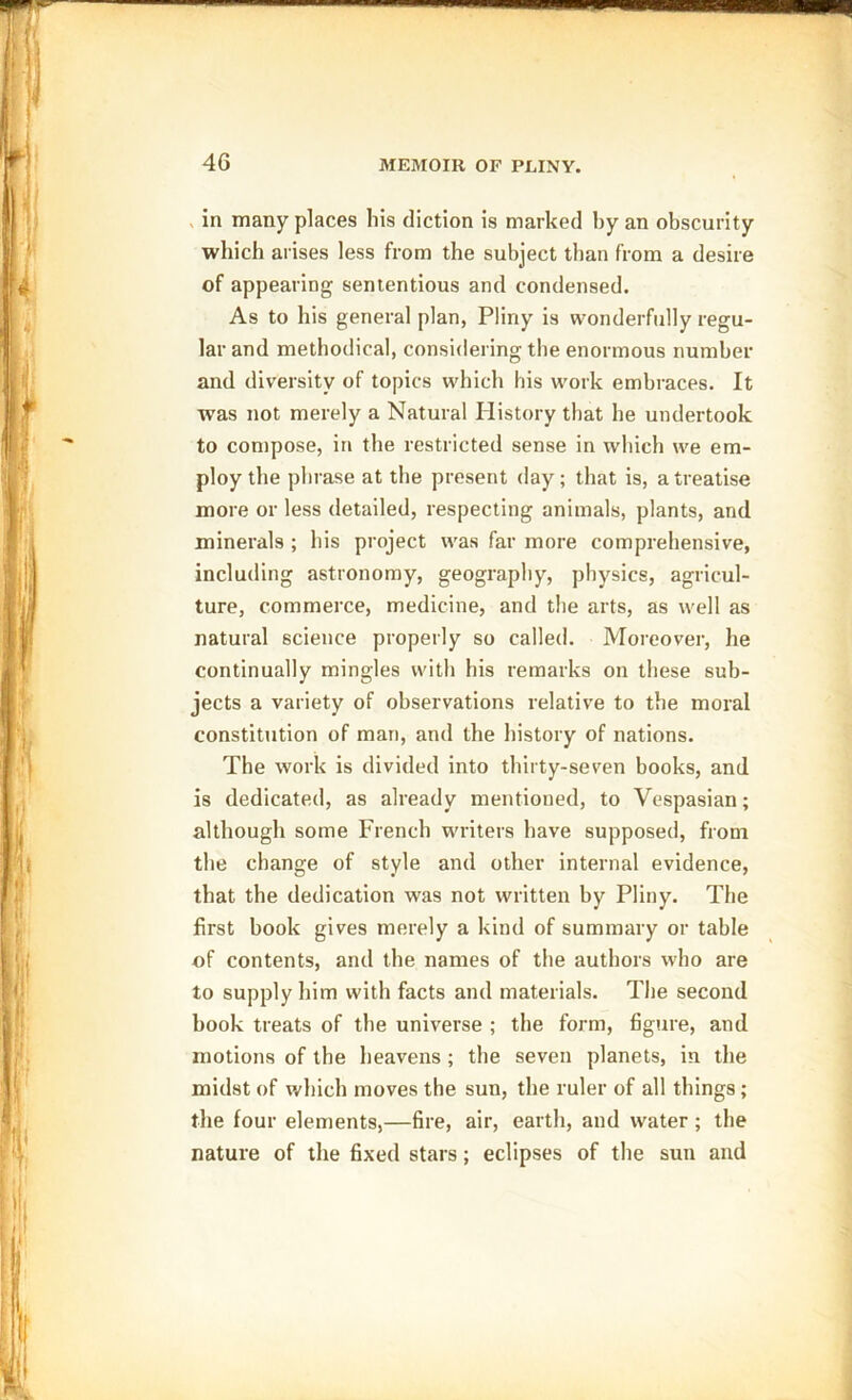 in many places his diction is marked by an obscurity which arises less from the subject than from a desire of appearing sententious and condensed. As to his general plan, Pliny is wonderfully regu- lar and methodical, considering the enormous number and diversity of topics which his work embraces. It was not merely a Natural History that he undertook to compose, in the restricted sense in which we em- ploy the phrase at the present day; that is, a treatise more or less detailed, respecting animals, plants, and minerals ; his project was far more comprehensive, including astronomy, geography, physics, agricul- ture, commerce, medicine, and the arts, as well as natural science properly so called. Moreover, he continually mingles with his remarks on these sub- jects a variety of observations relative to the moral constitution of man, and the history of nations. The work is divided into thirty-seven books, and is dedicated, as already mentioned, to Vespasian; although some French writers have supposed, from the change of style and other internal evidence, that the dedication was not written by Pliny. The first book gives merely a kind of summary or table of contents, and the names of the authors who are to supply him with facts and materials. The second book treats of the universe ; the form, figure, and motions of the heavens; the seven planets, in the midst of which moves the sun, the ruler of all things; the four elements,—fire, air, earth, and water; the nature of the fixed stars; eclipses of the sun and