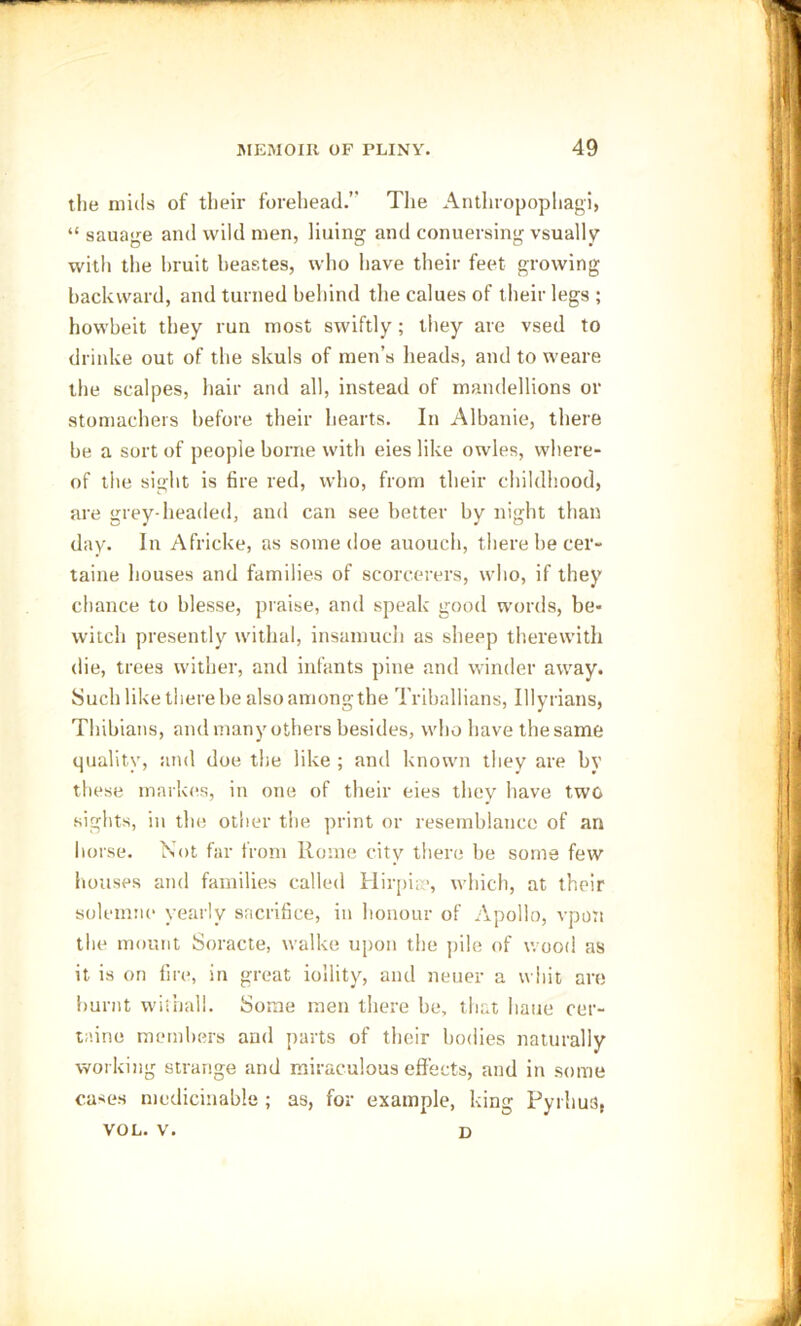 the mills of their forehead.” The Anthropophagi, “ sauage and wild men, liuing and conuersing vsually witli the bruit beastes, who have their feet growing backward, and turned behind the calues of their legs ; howbeit they run most swiftly; they are vsed to drinke out of the skuls of men’s heads, and to weare the scalpes, hair and all, instead of mandellions or stomachers before their hearts. In Albanie, there be a sort of people borne with eies like owles, where- of the sight is fire red, who, from their childhood, are grey-headed, and can see better by night than day. In Africke, as some doe auouch, there be cer- taine houses and families of scorcerers, who, if they chance to hlesse, praise, and speak good words, be- witch presently withal, insamuch as sheep therewith die, trees wither, and infants pine and winder away. Such like there be alsoamongthe Triballians, Illyrians, Thibians, and many others besides, who have the same quality, and doe the like ; and known they are by these markes, in one of their eies they have two sights, in the other the print or resemblance of an horse. Not far from Rome city there be some few houses and families called Hirpise, which, at their solemne yearly sacrifice, in honour of Apollo, vpon the mount Soracte, walke upon the pile of wood as it is on fire, in great iollity, and neuer a whit are burnt withall. Some men there be, that liaue cer- taine members and parts of their bodies naturally working strange and miraculous effects, and in some cases medicinable ; as, for example, king Pyrhus, YOL. V. D