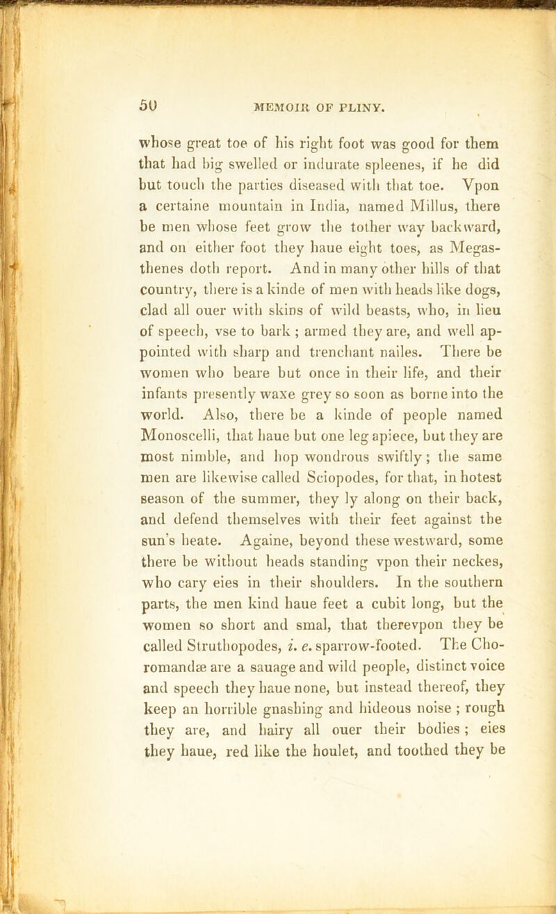 whose great toe of his right foot was good for them that had big swelled or indurate spleenes, if he did hut touch the parties diseased with that toe. Vpon a certaine mountain in India, named Millus, there be men whose feet grow the tother way backward, and on either foot they haue eight toes, as Megas- thenes doth report. And in many other hills of that country, there is a kinde of men with heads like dogs, clad all ouer with skins of wild beasts, who, in lieu of speech, vse to bark ; armed they are, and well ap- pointed with sharp and trenchant nailes. There be women who beare but once in their life, and their infants presently waxe grey so soon as borne into the world. Also, there be a kinde of people named Monoscelli, that haue but one leg apiece, but they are most nimble, and hop wondrous swiftly; the same men are likewise called Sciopodes, for that, in hotest season of the summer, they ly along on their back, and defend themselves with their feet against the sun's heate. Againe, beyond these westward, some there be without heads standing vpon their neckes, who cary eies in their shoulders. In the southern parts, the men kind haue feet a cubit long, but the women so short and smal, that therevpon they be called Struthopodes, i. e. sparrow-footed. The Cho- romandeeare a sauage and wild people, distinct voice and speech they haue none, but instead thereof, they keep an horrible gnashing and hideous noise ; rough they are, and hairy all ouer their bodies; eies they haue, red like the houlet, and toothed they be