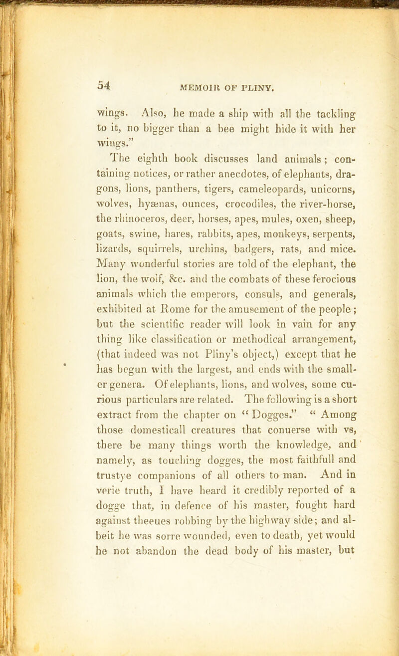wings. Also, lie made a ship with all the tackling to it, no bigger than a bee might hide it with her wings.” The eighth book discusses land animals; con- taining notices, or rather anecdotes, of elephants, dra- gons, lions, panthers, tigers, cameleopards, unicorns, wolves, hyaenas, ounces, crocodiles, the river-horse, the rhinoceros, deer, horses, apes, mules, oxen, sheep, goats, swine, hares, rabbits, apes, moukeys, serpents, lizards, squirrels, urchins, badgers, rats, and mice. Many wonderful stories are told of the elephant, the lion, the wolf, &c. and the combats of these ferocious animals which the emperors, consuls, and generals, exhibited at Rome for the amusement of the people ; but the scientific reader will look in vain for any thing like classification or methodical arrangement, (that indeed was not Pliny’s object,) except that he has begun with the largest, and ends with the small- er genera. Of elephants, lions, and wolves, some cu- rious particulars are related. The following is a short extract from the chapter on “ Doggcs.” “ Among those domesticall creatures that conuerse with vs, there be many things worth the knowledge, and namely, as touching dogges, the most faithful! and trustye companions of all others to man. And in vprie truth, I have heard it credibly reported of a dogge that, in defence of bis master, fought hard against theeues robbing by the highway side; and al- beit he was sorre wounded, even to death, yet would he not abandon the dead body of his master, but