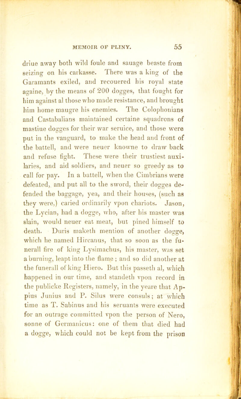 driue away both wild foule and sauage beaste from seizing on bis carkasse. There was a king of the Garamants exiled, and recouered bis royal state againe, by the means of 200 dogges, that fought for him against al those who made resistance, and brought him home maugre his enemies. The Colophonians and Castabalians maintained certaine squadrons of mastiue dogges for their war seruice, and those were put in the vanguard, to make the head and front of the battell, and were neuer knowne to draw back and refuse fight. These were their trustiest auxi- laries, and aid soldiers, and neuer so greedy as to call for pay. In a battell, when the Cimbrians were defeated, and put all to the sword, their dogges de- fended the baggage, yea, and their houses, (such as they were,) caried ordinarily vpon chariots. Jason, the Lycian, had a dogge, who, after his master was slain, would neuer eat meat, but pined himself to death. Duris maketh mention of another dogge, which he named Hircanus, that so soon as the fu- nerall fire of king Lysimaehus, his master, was set a burning, leapt into the flame ; and so did another at the funerall of king Hiero. But this passeth al, which happened in our time, and standeth vpon record in the publicke Registers, namely, in the yeare that Ap- pius Junius and P. Silus were consuls; at which time as T. Sabinus and his seruants were executed for an outrage committed vpon the person of Nero, sonne of Germanicus: one of them that died had a dogge, which could not be kept from the prison