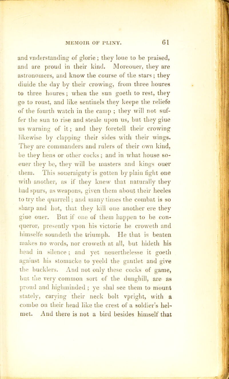 and vnderstanding of glorie ; they loue to be praised, and are proud in their kind. Moreouer, they are astronomers, and know the course of the stars; they diuide the day by their crowing, from three lioures to three lioures; when the sun goetli to rest, they go to roust, and like sentinels they keepe the reliefe of the fourth watch in the camp ; they will not suf- fer the sun to rise and steale upon us, but they giue us warning of it; and they foretell their crowing likewise by clapping their sides with their wings. They are commanders and rulers of their own kind, be they hens or other cocks; and in what house so- euer they be, they will be masters anti kings ouer them. This soueraignty is gotten by plain fight one with another, as if they knew that naturally they had spurs, as weapons, given them about their heeles to try the quarrell; and many times the combat is so sharp and hot, that they kill one another ere they giue ouer. But if one of them happen to be con- queror, presently vpon his victorie he croweth and himselfe soundeth the triumph. He that is beaten makes no words, nor croweth at all, but hideth his head in silence; and yet neuerthelesse it goeth against his stomacke to yeeld the gantlet and give the bucklers. And not only these cocks of game, but the very common sort of the dunghill, are as proud and higlnninded ; ye shal see them to mount stately, carving their neck bolt vpright, with a combe on their head like the crest of a soldier’s hel- met. And there is not a bird besides himself that