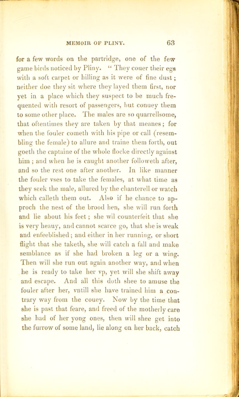 for a few words on tlie partridge, one of the few game birds noticed by Pliny. “ They couer their egs with a soft carpet or hilling as it were of fine dust; neither doe they sit where they laved them first, nor yet in a place which they suspect to be much fre- quented with resort of passengers, but conuey them to some other place. The males are so quarrellsome, that oftentimes they are taken by that meanes; for when the fouler cometh with his pipe or call (resem- bling the female) to allure and traine them forth, out goeth the captaine of the whole flocke directly against him; and when he is caught another followeth after, and so the rest one after another. In like manner the fouler vses to take the females, at what time as they seek the male, allured by the chanterell or watch which calleth them out. Also if he chance to ap- proch the nest of the brood hen, she will run forth and lie about his feet; she wil counterfeit that she is very heauy, and cannot scarce go, that she is weak and enfeeblished ; and either in her running, or short flight that she taketh, she will catch a fall and make semblance as if she had broken a lea: or a win. Then will she run out again another way, and when he is ready to take her vp, yet will she shift away and escape. And all this doth shee to amuse the fouler after her, vntill she have trained him a con- trary way from the couey. Now by the time that she is past that feare, and freed of the motherly care she had of her yong ones, then will shee get into the furrow of some land, lie along on her back, catch