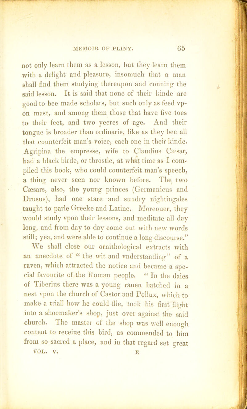 not only learn them as a lesson, but they learn them with a delight and pleasure, insomuch that a man shall find them studying thereupon and conning the said lesson. It is said that none of their kinde are good to bee made scholars, but such only as feed vp- on mast, and among them those that have five toes to their feet, and trvo yeeres of age. And their tongue is broader than ordinarie, like as they bee all that counterfeit man’s voice, each one in their kinde. Agripina the empresse, wife to Claudius Caesar, had a black birde, or throstle, at what time as I com- piled this book, who could counterfeit man’s speech, a thing never seen nor known before. The two Caesars, also, the young princes (Germanieus and Drusus), had one stare and sundry nightingales taught to parle Greeke and Latine. Moreouer, they would study vpon their lessons, and meditate all day long, and from day to day come cut with new words still; yea, and were able to continue a long discourse.” We shall close our ornithological extracts with an anecdote of “ the wit and vnderstanding” of a raven, which attracted the notice and became a spe- cial favourite of. the Roman people. “ In the daies of Tiberius there was a young rauen hatched in a nest vpon the church of Castor and Pollux, which to make a trial! how lie could die, took his first flight into a shoemaker's shop, just over against the said church. The master of the shop was well enough content to receiue this bird, as commended to him from so sacred a place, and in that regard set great VOL. v. e