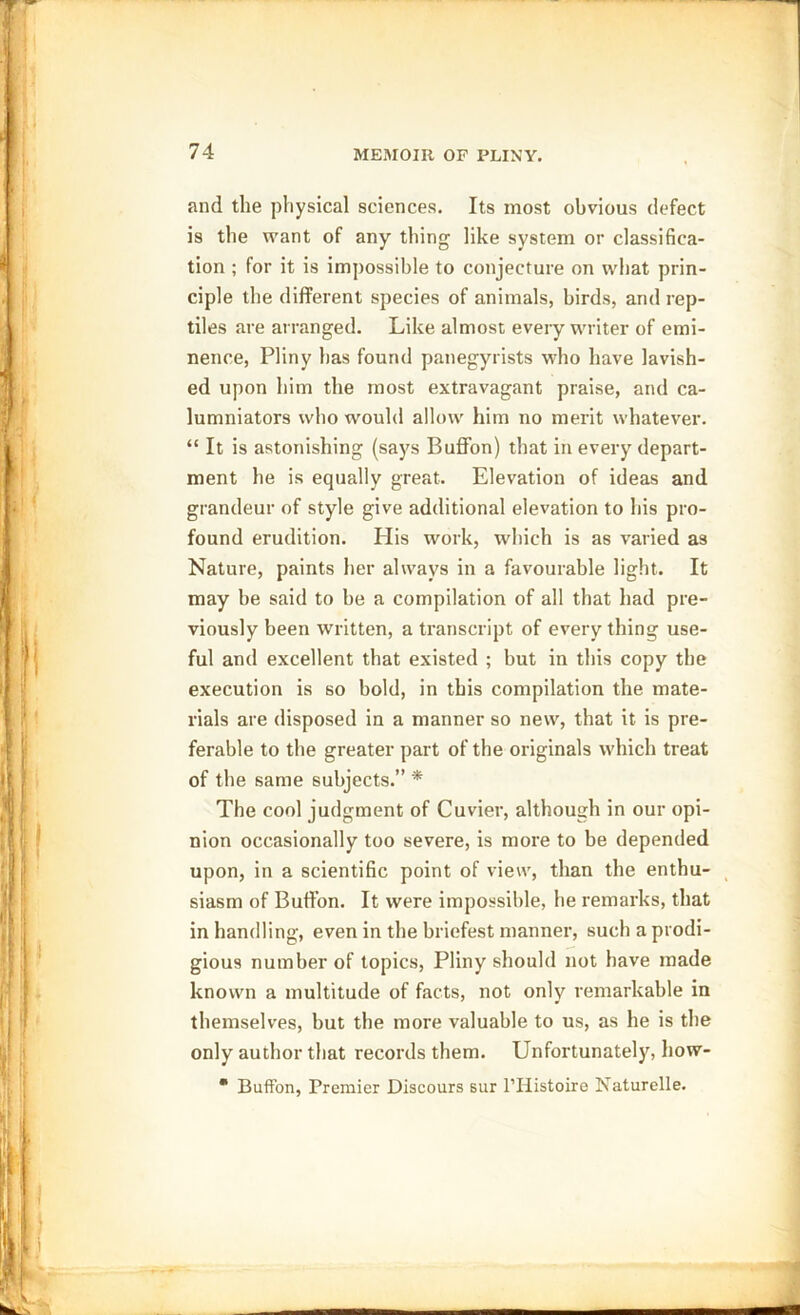 and the physical sciences. Its most obvious defect is the want of any thing like system or classifica- tion ; for it is impossible to conjecture on what prin- ciple the different species of animals, birds, and rep- tiles are arranged. Like almost every writer of emi- nence, Pliny has found panegyrists who have lavish- ed upon him the most extravagant praise, and ca- lumniators who would allow him no merit whatever. “ It is astonishing (says Buffon) that in every depart- ment he is equally great. Elevation of ideas and grandeur of style give additional elevation to his pro- found erudition. His work, which is as varied as Nature, paints her always in a favourable light. It may be said to be a compilation of all that had pre- viously been written, a transcript of everything use- ful and excellent that existed ; but in this copy the execution is so bold, in this compilation the mate- rials are disposed in a manner so new, that it is pre- ferable to the greater part of the originals which treat of the same subjects.” * The cool judgment of Cuvier, although in our opi- nion occasionally too severe, is more to be depended upon, in a scientific point of view, than the enthu- siasm of Buffon. It were impossible, he remarks, that in handling, even in the briefest manner, such a prodi- gious number of topics, Pliny should not have made known a multitude of facts, not only remarkable in themselves, but the more valuable to us, as he is the only author that records them. Unfortunately, how-  Buffon, Premier Discours sur l’Histoire Naturelle.