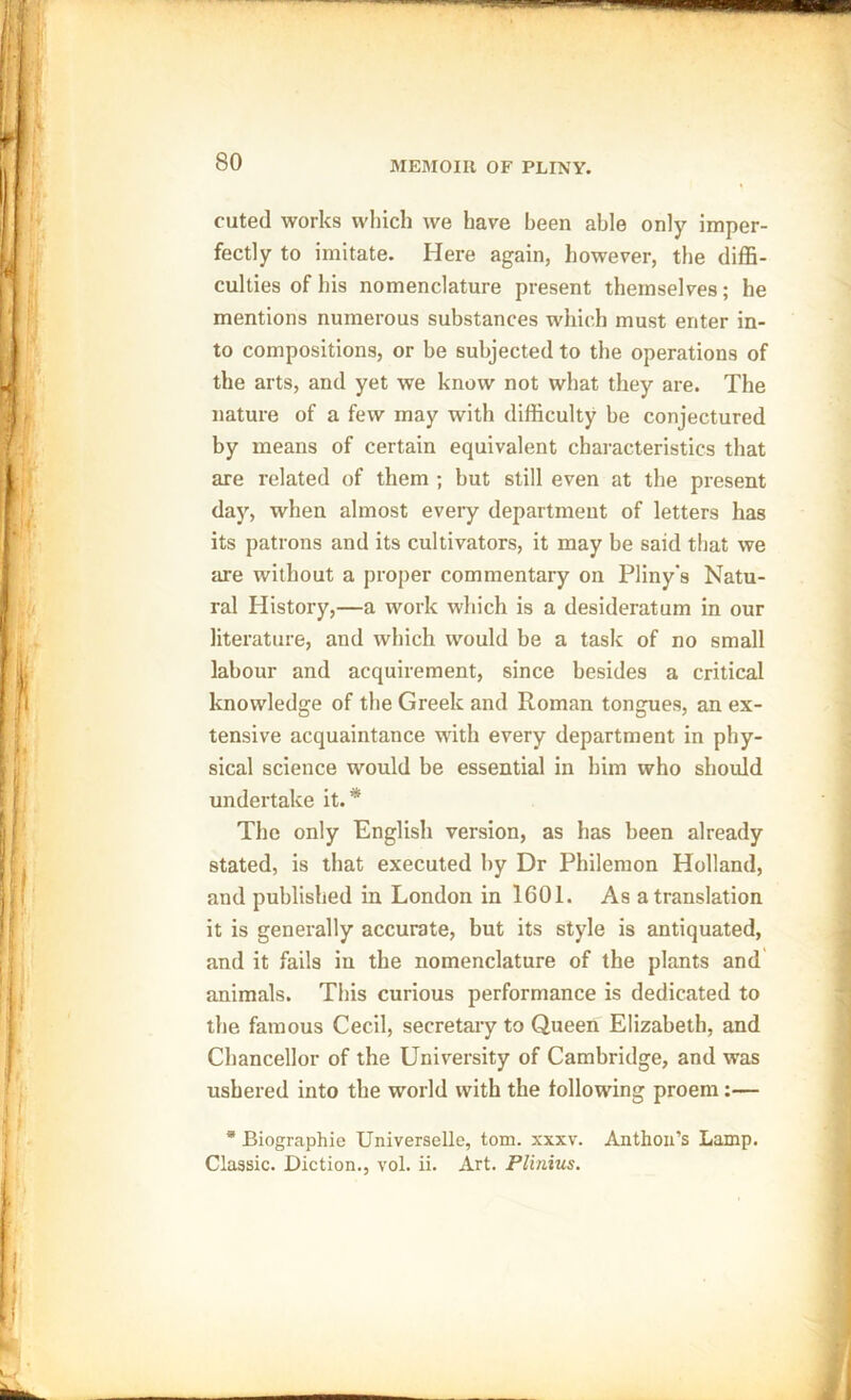 cuted works which we have been able only imper- fectly to imitate. Here again, however, the diffi- culties of his nomenclature present themselves; he mentions numerous substances which must enter in- to compositions, or be subjected to the operations of the arts, and yet we know not what they are. The nature of a few may with difficulty be conjectured by means of certain equivalent characteristics that are related of them ; but still even at the present day, when almost every department of letters has its patrons and its cultivators, it may be said that we are without a proper commentary on Pliny’s Natu- ral History,—a work which is a desideratum in our literature, and which would be a task of no small labour and acquirement, since besides a critical knowledge of the Greek and Roman tongues, an ex- tensive acquaintance with every department in phy- sical science would be essential in him who should undertake it.* The only English version, as has been already stated, is that executed by Dr Philemon Holland, and published in London in 1601. As a translation it is generally accurate, but its style is antiquated, and it fails in the nomenclature of the plants and animals. This curious performance is dedicated to the famous Cecil, secretary to Queen Elizabeth, and Chancellor of the University of Cambridge, and was ushered into the world with the following proem:— * Biographie Universelle, tom. xxxv. Anthon’s Lamp. Classic. Diction., vol. ii. Art. Plinius.