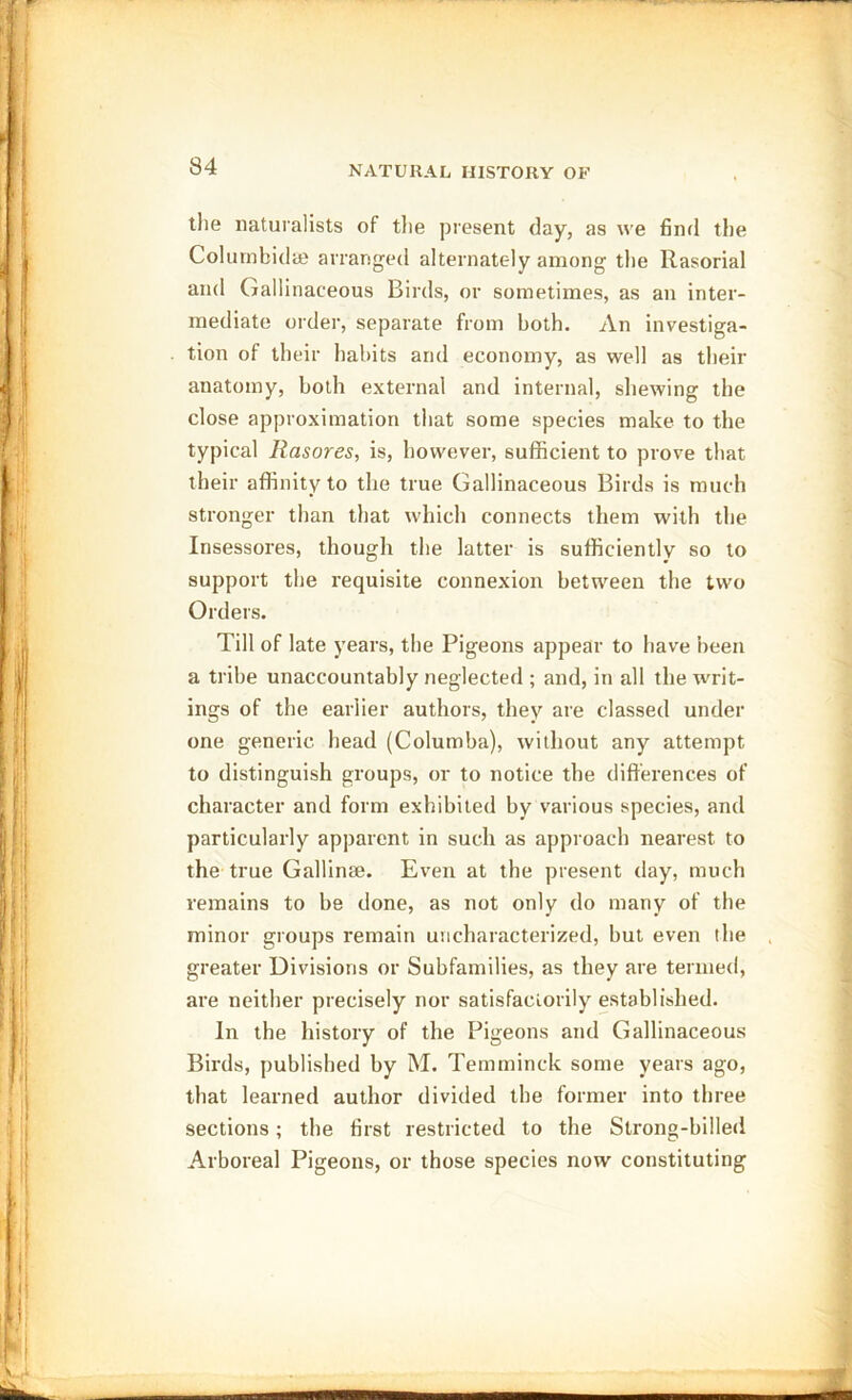 tlie naturalists of tlie present day, as we find the Columbidaj arranged alternately among the Rasorial and Gallinaceous Birds, or sometimes, as an inter- mediate order, separate from both. An investiga- tion of their habits and economy, as well as their anatomy, both external and internal, shewing the close approximation that some species make to the typical Rasores, is, however, sufficient to prove that their affinity to the true Gallinaceous Birds is much stronger than that which connects them with the Insessores, though the latter is sufficiently so to support the requisite connexion between the two Orders. Till of late years, the Pigeons appear to have been a tribe unaccountably neglected ; and, in all the writ- ings of the earlier authors, they are classed under one generic head (Columba), without any attempt to distinguish groups, or to notice the differences of character and form exhibited by various species, and particularly apparent in such as approach nearest to the true Gallinee. Even at the present day, much remains to be done, as not only do many of the minor groups remain uncharacterized, but even the greater Divisions or Subfamilies, as they are termed, are neither precisely nor satisfactorily established. In the history of the Pigeons and Gallinaceous Birds, published by M. Temminck some years ago, that learned author divided the former into three sections; the first restricted to the Strong-billed Arboreal Pigeons, or those species now constituting