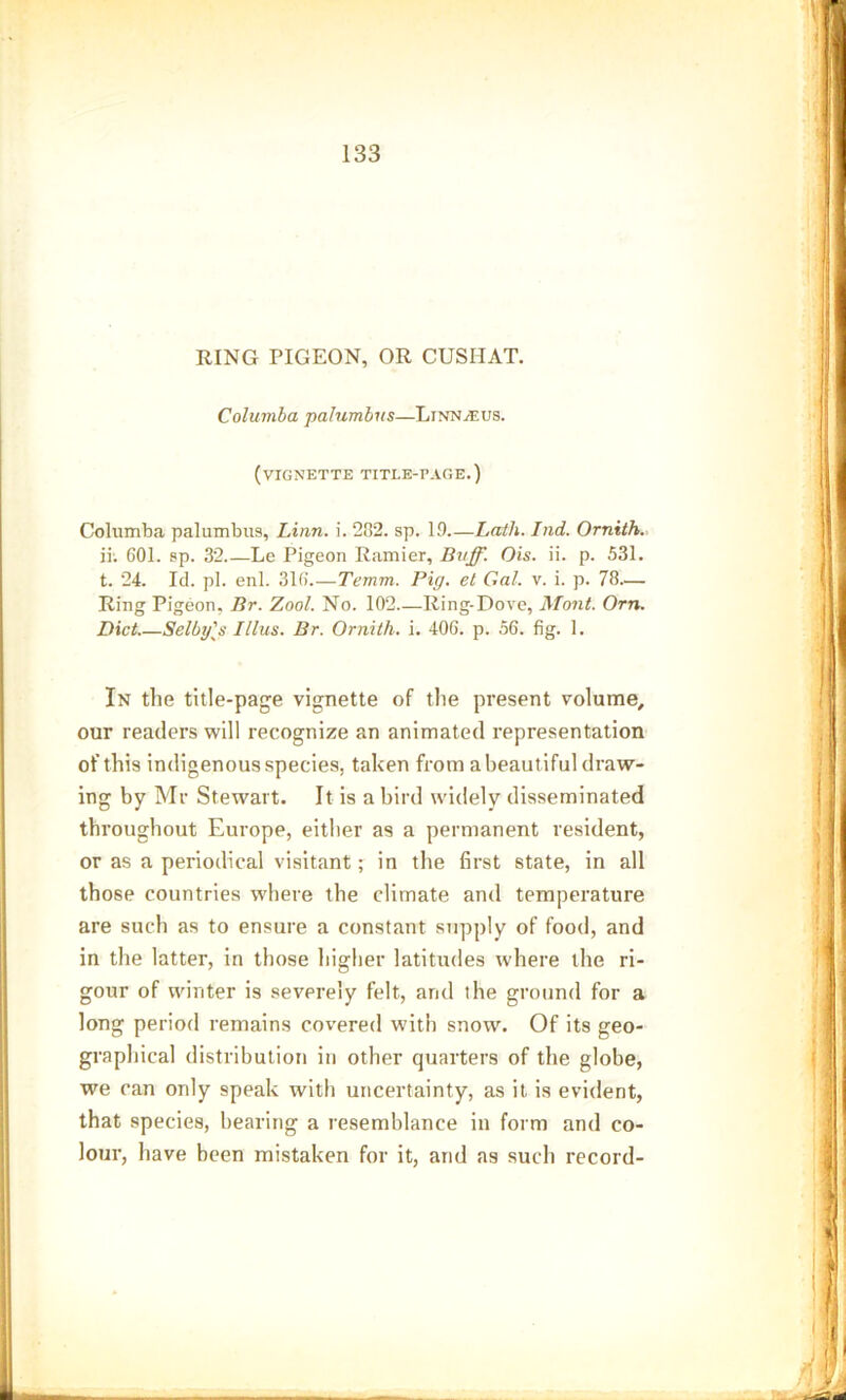 RING PIGEON, OR CUSHAT. Columba palumbus—Linnaeus. (vignette title-page.) Columba palumbus, Linn. i. 282. sp. 19 Lath. Ind. Ornith. ii. G01. sp. 32.—Le Pigeon Ramier, Buff. Ois. ii. p. 531. t. 24. Id. pi. enl. 316' Temm. Pig. el Gal. v. i. p. 78— Ring Pigeon, Br. Zool. No. 102 Ring-Dove, Mont. Orn. Diet Selby's Illus. Br. Ornith. i. 406. p. 56. fig. 1. In the title-page vignette of the present volume, our readers will recognize an animated representation of this indigenous species, taken from a beautiful draw- ing by Mr Stewart. It is a bird widely disseminated throughout Europe, either as a permanent resident, or as a periodical visitant; in the first state, in all those countries where the climate and temperature are such as to ensure a constant supply of food, and in the latter, in those higher latitudes where the ri- gour of winter is severely felt, and the ground for a long period remains covered with snoiv. Of its geo- graphical distribution in other quarters of the globe, we can only speak with uncertainty, as it is evident, that species, bearing a resemblance in form and co- lour, have been mistaken for it, and as such record-