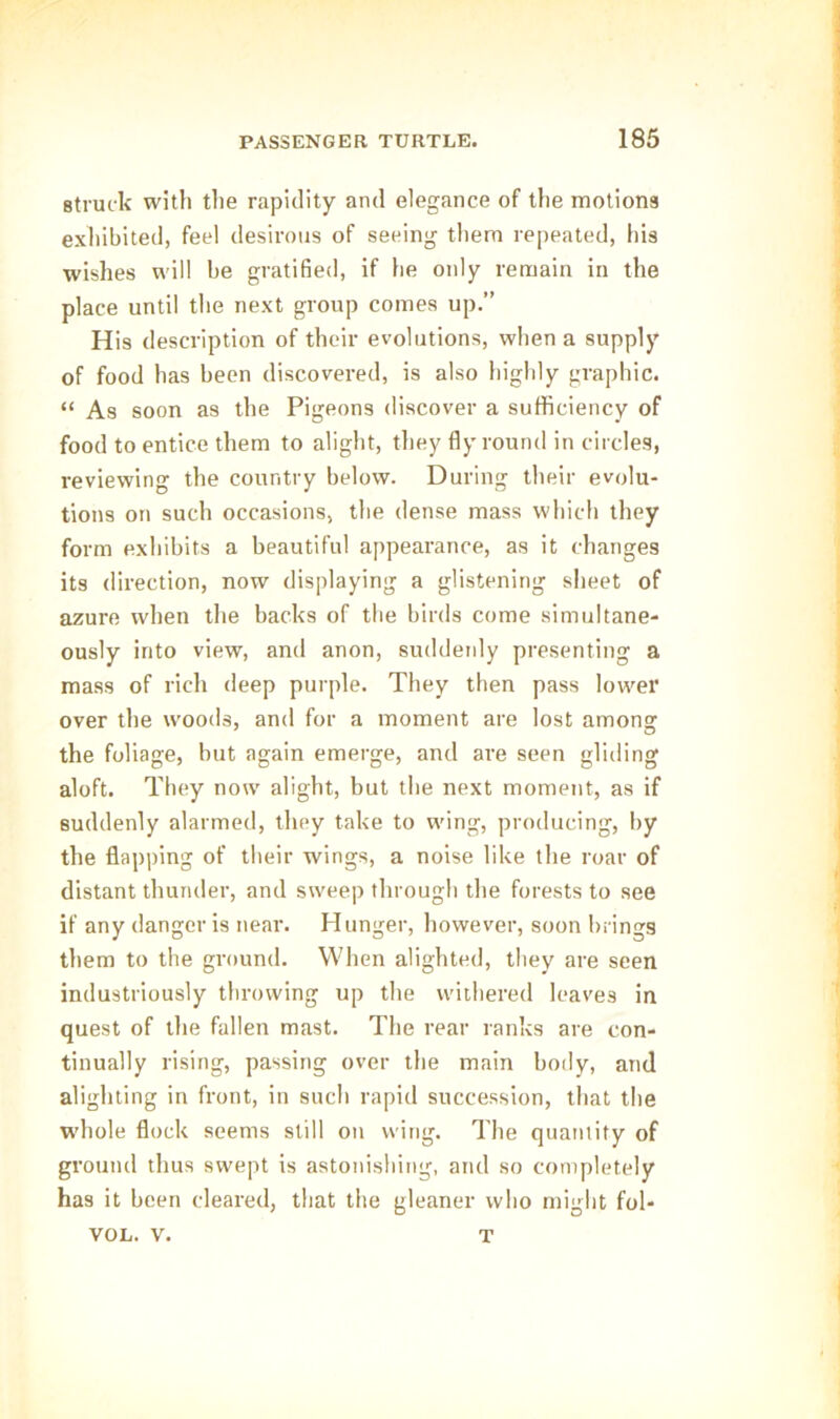 struck with the rapidity and elegance of the motions exhibited, feel desirous of seeing them repeated, his wishes will he gratified, if he only remain in the place until the next group comes up.” His description of their evolutions, when a supply of food has been discovered, is also highly graphic. “ As soon as the Pigeons discover a sufficiency of food to entice them to alight, they fly round in circles, l-eviewing the country below. During their evolu- tions on such occasions, the dense mass which they form exhibits a beautiful appearance, as it changes its direction, now displaying a glistening sheet of azure when the backs of the birds come simultane- ously into view, and anon, suddenly presenting a mass of rich deep purple. They then pass lower over the woods, and for a moment are lost among the foliage, but again emerge, and are seen gliding aloft. They now alight, but the next moment, as if suddenly alarmed, they take to wing, producing, by the flapping of their wings, a noise like the roar of distant thunder, and sweep through the forests to see if any danger is near. Hunger, however, soon brings them to the ground. When alighted, they are seen industriously throwing up the withered leaves in quest of the fallen mast. The rear ranks are con- tinually rising, passing over the main body, and alighting in front, in such rapid succession, that the whole flock seems still on wing. The quantity of ground thus swept is astonishing, and so completely has it been cleared, that the gleaner who might fol- VOL. v. T