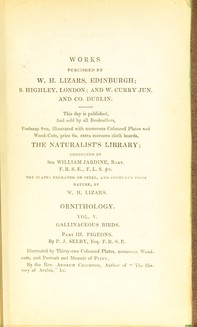 WORKS PUBLISHED BT W. H. LIZARS, EDINBURGH; S. HIGHLEY, LONDON; AND W. CURRY JUN. AND CO. DUBLIN. This day is published. And sold by all Booksellers, Foolscap 8vo, Illustrated with numerous Coloured Plates and Wood-Cuts, price 6s. extra morocco cloth boards, THE NATURALIST’S LIBRARY; CONDUCTED BY Sin WILLIAM JARDINE, Bart. F. R. S.E., F. L. S. 8fc. THE PLATES ENGRAVED ON STEEL, AND COLOURED FROM NATURE, BY W. H. LIZARS. ORNITHOLOGY. VOL. V. GALLINACEOUS BIRDS. Part III. PIGEONS. By P. J. SELBY, Esq. F. R. S. E. Illustrated by Thirty-two Coloured Plates, numerous Wood cuts, and Portrait and Memoir of Pliny. By the Rev. Andrew Crichton, Author of “ The His tory of Arabia,” See.