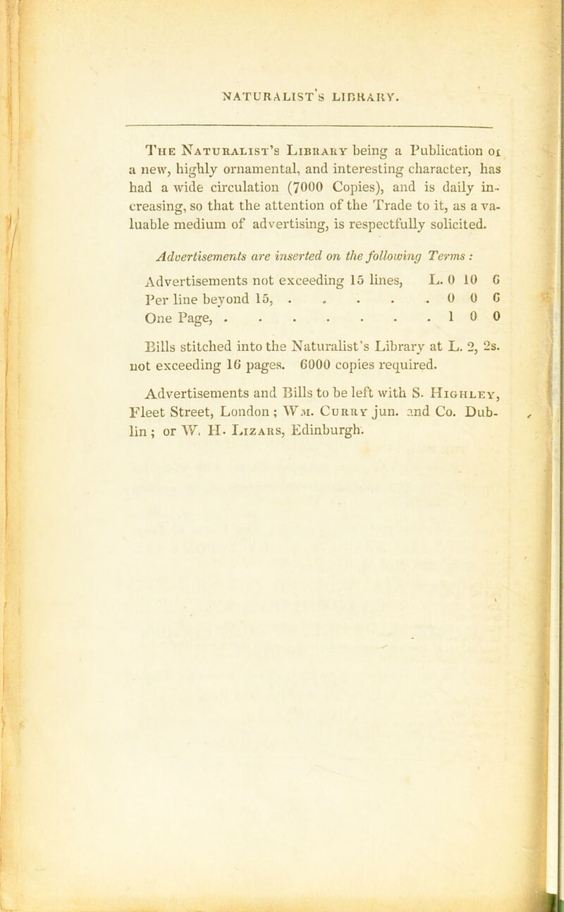 The Naturalist’s Library being a Publication oi a new, highly ornamental, and interesting character, has had a wide circulation (7000 Copies), and is daily in- creasing, so that the attention of the Trade to it, as a va- luable medium of advertising, is respectfully solicited. Advertisements are inserted on the following Terms: Advertisements not exceeding 15 lines, L. 0 10 G Per line beyond 15, 0 0 G One Page, 10 0 Bills stitched into the Naturalist’s Library at L. 2, 2s. not exceeding 16 pages. 6000 copies required. Advertisements and Bills to he left with S. Highley, Fleet Street, London; W,n. Curry jun. and Co. Dub- lin; or W. H. Lizars, Edinburgh.