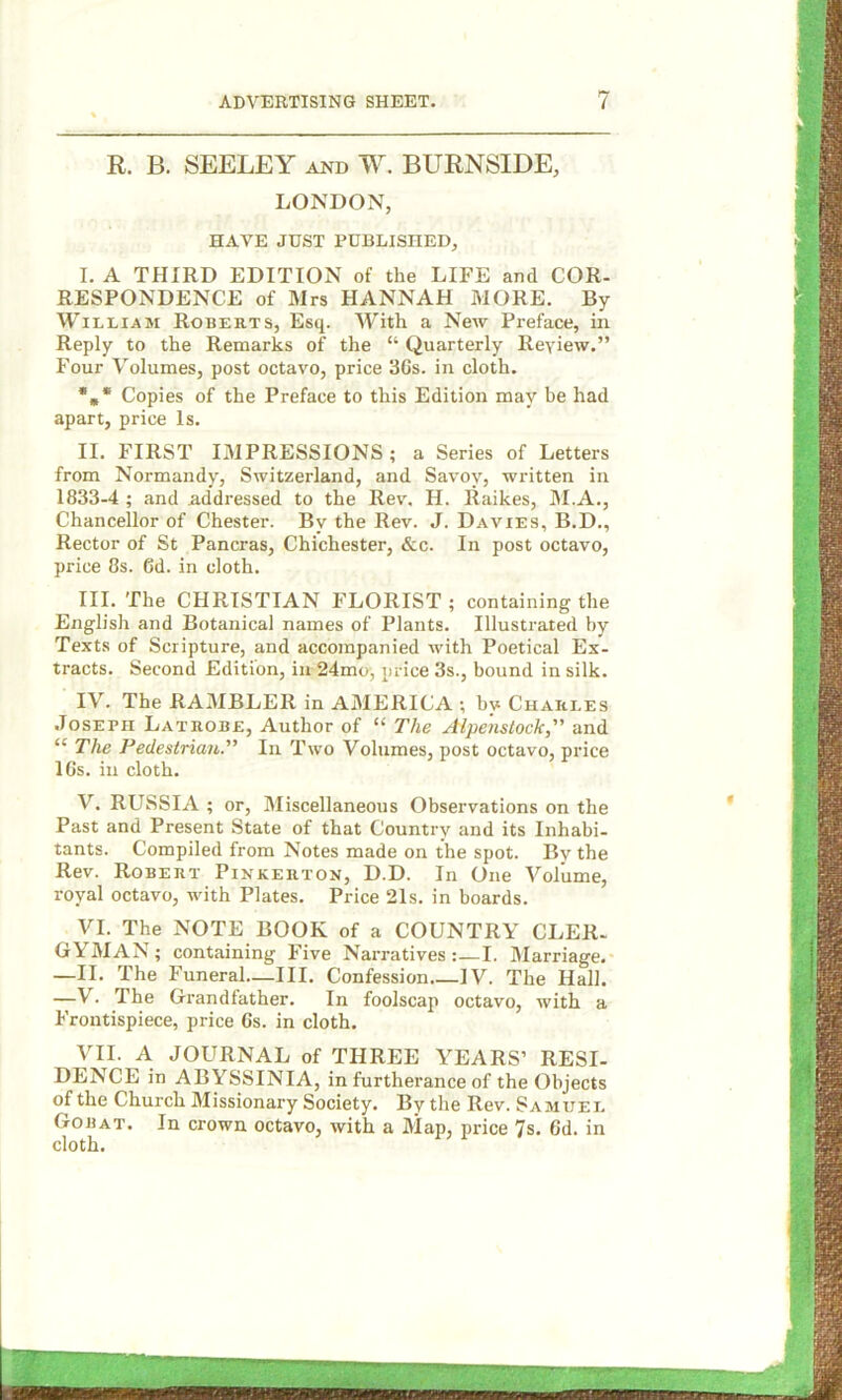 R. B. SEELEY and W. BURNSIDE, LONDON, HAVE JUST PUBLISHED, I. A THIRD EDITION of the LIFE and COR- RESPONDENCE of Mrs HANNAH MORE. By William Roberts, Esq. With a New Preface, in Reply to the Remarks of the “ Quarterly Ileyiew.” Four Volumes, post octavo, price 36s. in cloth. *** Copies of the Preface to this Edition may be had apart, price Is. II. FIRST IMPRESSIONS ; a Series of Letters from Normandy, Switzerland, and Savoy, written in 1833-4 ; and addressed to the Rev, H. Raikes, M.A., Chancellor of Chester. By the Rev. J. Davies, B.D., Rector of St Pancras, Chichester, &c. In post octavo, price 8s. 6d. in cloth. III. The CHRISTIAN FLORIST ; containing the English and Botanical names of Plants. Illustrated by Texts of Scripture, and accompanied with Poetical Ex- tracts. Second Edition, in 24mo, price 3s., bound in silk. IV. The RAMBLER in AMERICA ; by Charles Joseph Latrobe, Author of “ The Alpenstock, and “ The Pedestrian. In Two Volumes, post octavo, price 16s. in cloth. V. RUSSIA ; or, Miscellaneous Observations on the Past and Present State of that Country and its Inhabi- tants. Compiled from Notes made on the spot. By the Rev. Robert Pinkerton, D.D. In One Volume, royal octavo, with Plates. Price 21s. in boards. VI. The NOTE BOOK of a COUNTRY CLER- GYMAN; containing Five Narratives:—I. Marriage. —II. The Funeral—III. Confession IV. The Hall. —V. The Grandfather. In foolscap octavo, with a Frontispiece, price 6s. in cloth. VII. A JOURNAL of THREE YEARS’ RESI- DENCE in ABYSSINIA, in furtherance of the Objects of the Church Missionary Society. By the Rev. Samuel Gobat. In crown octavo, with a Map, price 7s. 6d. in cloth.