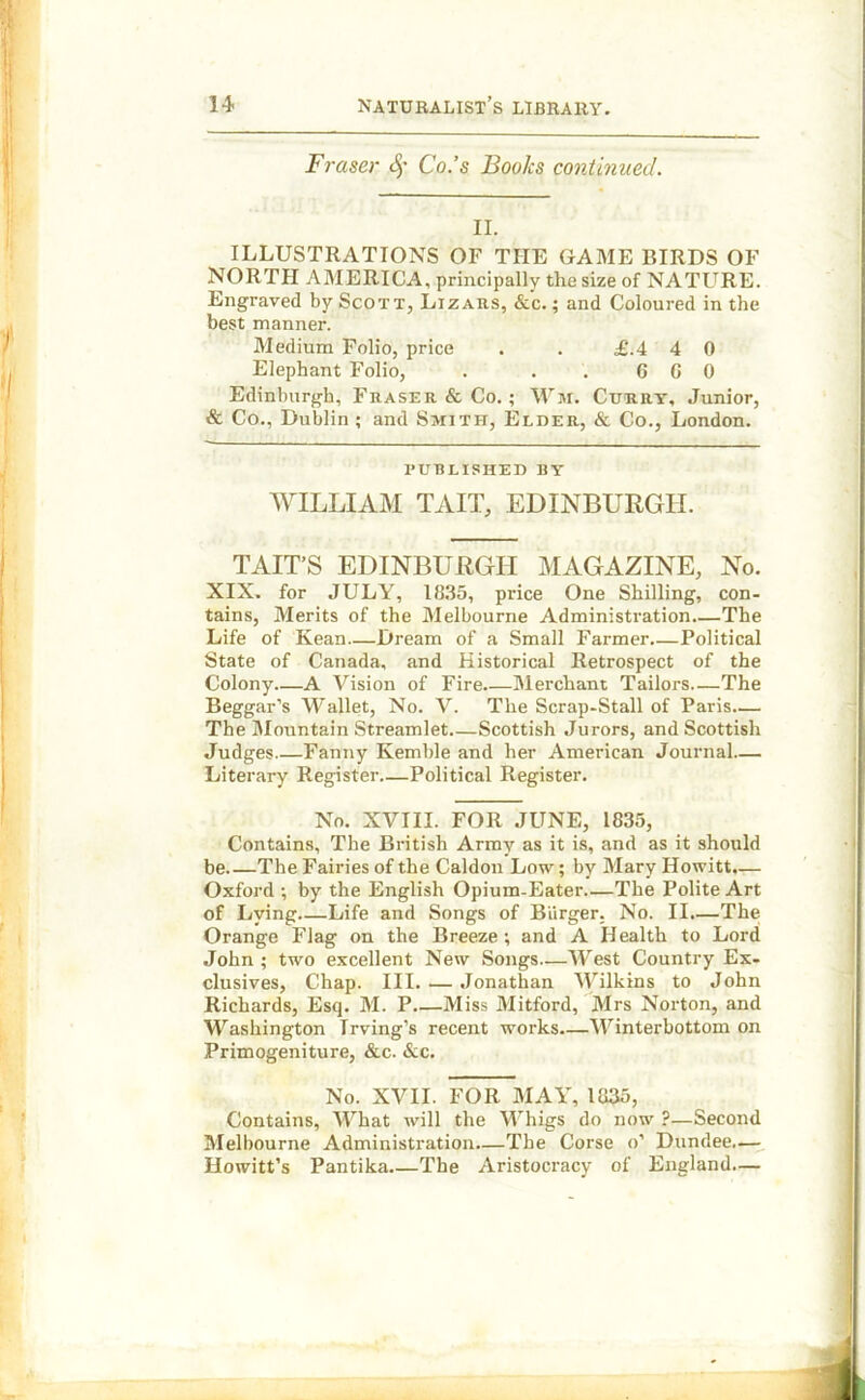 Fraser Co.’s Books continued. II. ILLUSTRATIONS OF THE GAME BIRDS OF NORTH AMERICA, principally the size of NATURE. Engraved by Scott, Lizars, &c. ; and Coloured in the best manner. Medium Folio, price . . £.4 4 0 Elephant Folio, . . . 6 G 0 Edinburgh, Fraser & Co.; Wm. Curry, Junior, & Co., Dublin ; and Smith, Elder, & Co., London. PUBLISHED BY WILLIAM TAIL, EDINBURGH. TAIT’S EDINBURGH MAGAZINE, No. XIX. for JULY, 1835, price One Shilling, con- tains, Merits of the Melbourne Administration.—The Life of Kean—Dream of a Small Farmer Political State of Canada, and Historical Retrospect of the Colony—A Vision of Fire Merchant Tailors—The Beggar’s Wallet, No. V. The Scrap-Stall of Paris— The Mountain Streamlet Scottish Jurors, and Scottish Judges Fanny Kemble and her American Journal— Literary Register Political Register. No. XVIII. FOR JUNE, 1835, Contains, The British Army as it is, and as it should be The Fairies of the Caldon Low; by Mary Howitt.— Oxford ; by the English Opium-Eater—The Polite Art of Lying Life and Songs of Burger. No. II.—The Orange Flag on the Breeze; and A Health to Lord John ; two excellent New Songs—West Country Ex- clusives, Chap. III. — Jonathan Wilkins to John Richards, Esq. M. P Miss Mitford, Mrs Norton, and Washington Irving’s recent works Winterbottom on Primogeniture, &c. &c. No. XVII. FOR MAY, 1835, Contains, What will the Whigs do now ?—Second Melbourne Administration—The Corse o’ Dundee.— Howitt’s Pantika The Aristocracy of England—
