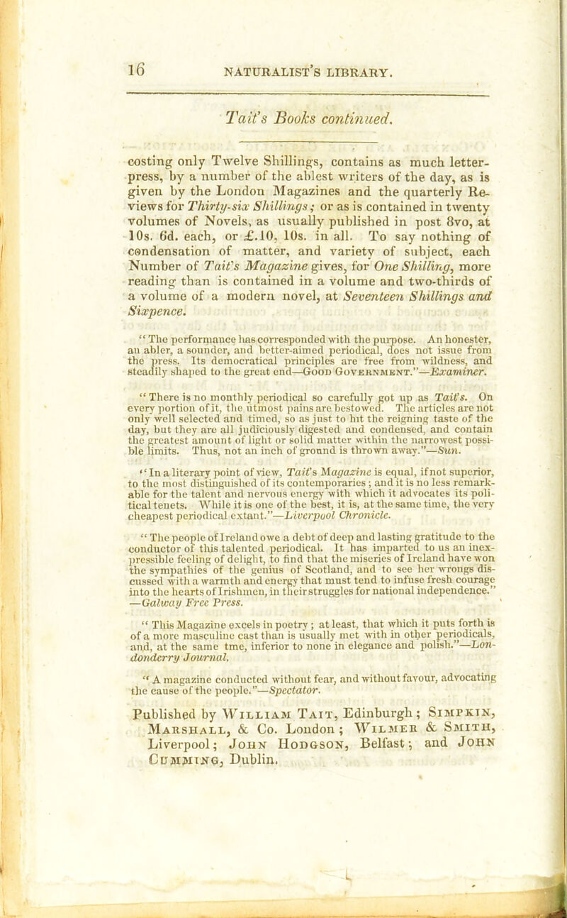 Tail’s Books continued. costing only Twelve Shillings, contains as much letter- press, by a number of the ablest writers of the day, as is given by the London Magazines and the quarterly Re- views for Thirty-six Shillings; or as is contained in twenty volumes of Novels, as usually published in post 8vo, at 10s. Gd. each, or £.10, 10s. in all. To say nothing of condensation of matter, and variety of subject, each Number of Tail's Magazine gives, for One Shilling, more reading than is contained in a volume and two-thirds of a volume of a modern novel, at Seventeen Shillings and Sixpence. “ The performance has corresponded with the purpose. An honestcr, an abler, a sounder, and better-aimed periodical, does not issue from the press. Its democratical principles are free from wildness, and steadily shaped to the great end—Good Government.”—Examiner. “ There is no monthly periodical so carefully got up as Tail's. On every portion of it, the utmost pains are bestowed. The articles arc not only well selected and timed, so as just to hit the reigning taste of the day, but they are all judiciously digested and condensed, and contain the greatest amount of light or solid matter within the narrowest possi- ble limits. Thus, not an inch of ground is thrown away.”—Sun. ‘‘In a literary point of view, Tait's Magazine is equal, if not superior, to the most distinguished of its contemporaries ; and it is no less remark- able for the talent and nervous energy with which it advocates its poli- tical tenets. While it is one of the best, it is, at the same time, the very cheapest periodical extant.”—Liverpool Chronicle. “ The people of Ireland owe a debt of deep and lasting gratitude to the conductor ot this talented periodical. It has imparted to us an inex- pressible feeling of delight, to find that the miseries of Ireland have won the sympathies of the genius of Scotland, and to see her wrongs dis- cussed with a warmth and energy that must tend to infuse fresh courage into the hearts oflrishmen, in theirstrugglcs for national independence.” —Galway Free Press. “ This Magazine excels in poetry ; at least, that which it puts forth is of a more masculine cast than is usually met with in other periodicals, and, at the same tme, inferior to none in elegance and polish.”—Lon- donderry Journal. “ A magazine conducted without fear, and without favour, advocating the cause of the people. ”—Spectator. Published by William Tait, Edinburgh; Simpkin, Marshall, & Co. London ; Wilmer & Smith, Liverpool; John Hodgson, Belfast; and John Cumming, Dublin. I