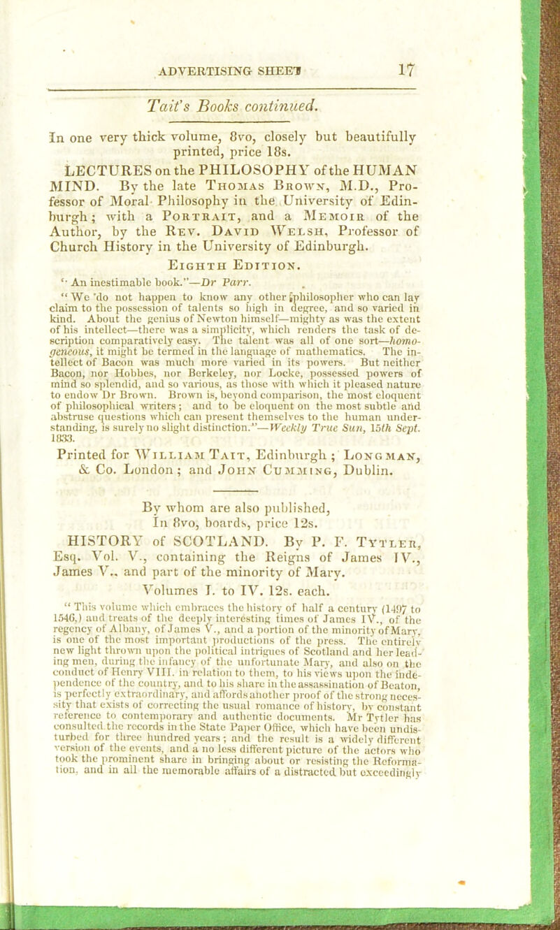 Tait’s Books continued. In one very thick volume, 8vo, closely but beautifully printed, price 18s. LECTURES on the PHILOSOPHY of the HUMAN MIND. By the late Thomas Brows, M.D., Pro- fessor of Moral Philosophy in the University of Edin- burgh; with a Portrait, and a Memoir of the Author, by the Rev. David Welsh, Professor of Church History in the University of Edinburgh. Eighth Edition. '• An inestimable book.”—Dr Parr. “ We ’do not happen to know any other {philosopher who can lay claim to the possession of talents so high in degree, and so varied in kind. About the genius of Newton himself—mighty as was the extent of his intellect—there was a simplicity, which renders the task of de- scription comparatively easy. The talent was all of one sort—Homo- geneous, it might be termed in the language of mathematics. The in- tellect of Bacon was much more varied in its powers. But neither Bacon, nor Hobbes, nor Berkeley, nor Locke, possessed powers of mind so splendid, and so various, as those with which it pleased nature to endow Dr Brown. Brown is, beyond comparison, the most eloquent of philosophical writers ; and to be eloquent on the most subtle and abstruse questions which can present themselves to the human under- standing, is surely no slight distinction.”—Weekly True Sun, 15th Sept. 1(133. Printed for William Tait, Edinburgh ; Longman, & Co. London; and John Gumming, Dublin. By whom are also published, In 8vo, boards, price 12s. HISTORY of SCOTLAND. By P. F. Tytler, Esq. Vol. V., containing the Reigns of James TV., James V.. and part of the minority of Mary. Volumes I. to IV. 12s. each. “ This volume which embraces the history of half a century (149/ to 1540,) and treats of the deeply interesting times of James IV., of the regency of Albany, of James V., and a portion of the minority ofMary, is one of the most important productions of the press. The cntirelv new light thrown upon the political intrigues of Scotland and her lead- ing men, during the infancy of the unfortunate Mary, and also on the conduct of Henry VIII. in relation to them, to his views upon the inde- pendence of the country, and to his share in the assassination of Beaton, is perfectly extraordinary, and affords another proof of the strong neces- sity that exists of correcting the usual romance of history, by constant reference to contemporary and authentic documents. Mr Tytler has consulted.the records in the State Paper Office, which have been undis- turbed for three hundred years; and the result is a widely different version of the events, and a no less different picture of the actors who took the prominent share in bringing about or resisting the Reforma- tion, and in all the memorable affairs of a distracted but exceedingly