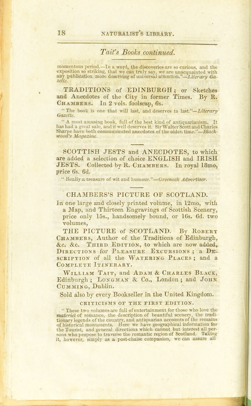 Tait’s Books continued. momentous period.—In a word, the discoveries are so curious, and the exposition so striking, that we can truly say, we are unacquainted with any publication more deserving of universal attention.”—Litera/ry Ga- zette. TRADITIONS of EDINBURGH; or Sketches and Anecdotes of the City in former Times. By R. Chambers. In 2 vols. foolscap, 6s. “ The book is one that will last, and deserves to last.”—Literary Gazette. “ A most amusing hook, full of the best kind of antiquarianism. It has had a great sale, and it well deserves it. Sir Walter Scott and Charles Sharpe have both communicated anecdotes of the olden time.—Black- wood’s Magazine. SCOTTISH JESTS and ANECDOTES, to which are added a selection of choice ENGLISH and IRISH JESTS. Collected by R. Chambers. In royal 18mo, price 6s. 6d. “ Really a treasure of wit and humour.—Greenock Advertiser. CHAMBERS’S PICTURE OF SCOTLAND. In one large and closely printed volume, in 12mo, with a Map, and Thirteen Engravings of Scottish Scenery, price only 15s., handsomely bound, or 16s. 6d. two volumes, THE PICTURE of SCOTLAND. By Robert Chambers, Author of the Traditions of Edinburgh, &c. &c. Third Edition, to which are now added. Directions for Pleasure Excursions ; a De- scription of all the Watering Places ; and a Complete Itinerary. William Tatt, and Adam & Charles Black, Edinburgh; Longman & Co., London; and John Cumming, Dublin. Sold also by every Bookseller in the United Kingdom. criticisms of the first edition. “ These two volumes are full of entertainment for those who love the materiel of romance, the description of beautiful scenerv, the tradi- tionary legends of the country, and antiquarian accounts of the remains of historical monuments. Here we have geographical information for the Tourist, and general directions which cannot but interest all per- sons who propose to traverse the romantic region of Scotland. Taking it, however, simply as a post-chaise companion, we can assure all