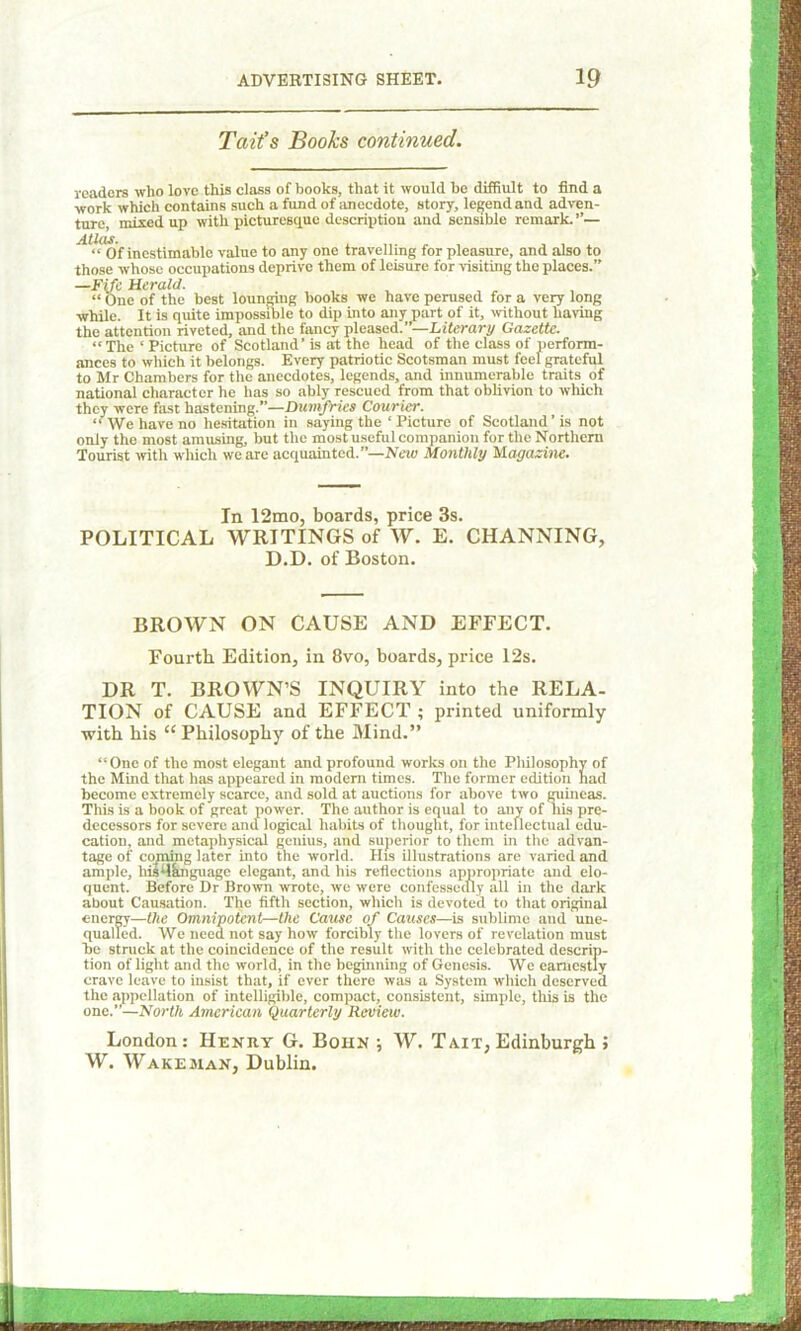 Tait’s Books continued. readers who love this class of books, that it would be diffiult to find a work which contains such a fund of anecdote, story, legend and adven- ture, mixed up with picturesque description and sensible remark.’’— Atlas. ...... . , “ Of inestimable value to any one travelling for pleasure, and also to those whose occupations deprive them of leisure for visiting the places.” —Fife Herald. “ One of the best lounging books we have perused for a very long while. It is quite impossible to dip into any part of it, without haring the attention riveted, and the fancy pleased.”—Literary Gazette. “The 1 Picture of Scotland’ is at the head of the class of perform- ances to which it belongs. Every patriotic Scotsman must feel grateful to Mr Chambers for the anecdotes, legends, and innumerable traits of national character he has so ably rescued from that oblivion to which they were fast hastening.”—Dumfries Courier. “We have no hesitation in saying the ‘Picture of Scotland’is not only the most amusing, but the most useful companion for the Northern Tourist with which we are acquainted.”—New Monthly Magazine. In 12mo, boards, price 3s. POLITICAL WRITINGS of W. E. CHANNING, D.D. of Boston. BROWN ON CAUSE AND EFFECT. Fourth Edition, in 8vo, boards, price 12s. DR T. BROWN’S INQUIRY into the RELA- TION of CAUSE and EFFECT ; printed uniformly with his “ Philosophy of the Mind.” “One of the most elegant and profound works on the Philosophy of the Mind that has appeared in modern times. The former edition had become extremely scarce, and sold at auctions for above two guineas. Tliis is a book of great power. The author is equal to any of his pre- decessors for severe and logical habits of thought, for intellectual edu- cation, and metaphysical genius, and superior to them in the advan- tage of coming later into the world. His illustrations are varied and ample, hu48nguage elegant, and his reflections appropriate and elo- quent. Before Dr Brown wrote, we were confessedly all in the dark about Causation. The fifth section, which is devoted to that original energy—the Omnipotent—the Cause of Causes—is sublime and une- qualled. We need not say how forcibly the lovers of revelation must be struck at the coincidence of the result with the celebrated descrip- tion of light and the world, in the beginning of Genesis. We earnestly crave leave to insist that, if ever there was a System which deserved the appellation of intelligible, compact, consistent, simple, this is the one. —North American Quarterly Review. London: Henry G. Boiin ; W. Ta.it, Edinburgh ; W. Wake man, Dublin.