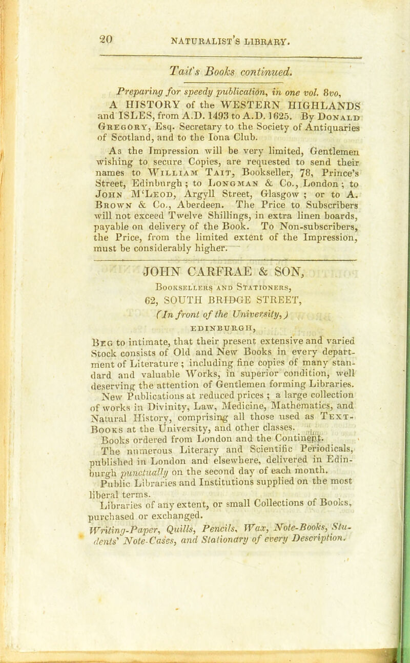 Tait's Books continued. Preparing for speedy publication, in one vol. 8vo, A HISTORY of the WESTERN HIGHLANDS and ISLES, from A.D. 1493 to A.D. 1625. By Donai.d Gregory, Esq. Secretary to the Society of Antiquaries of Scotland, and to the Iona Club. As the Impression will be very limited, Gentlemen wishing to secure Copies, are requested to send their names to William Tait, Bookseller, 78, Prince’s Street, Edinburgh; to Longman & Co., London; to John M‘Leod, Argyll Street, Glasgow ; or to A. Brown & Co., Aberdeen. The Price to Subscribers will not exceed Twelve Shillings, in extra linen boards, payable on delivery of the Book. To Non-subscribers, the Price, from the limited extent of the Impression, must be considerably higher. JOHN CARFRAE & SON, Booksellers and Stationers, 62, SOUTH BRIDGE STREET, (In front of the University,) EDINBURGH, Beg to intimate, that their present extensive and varied Stock consists of Old and New Books in every depart- ment of Literature ; including fine copies of many stan- dard and valuable Works, in superior condition, well deserving the attention of Gentlemen forming Libraries. New Publications at reduced prices ; a large collection of works in Divinity, Law, Medicine, Mathematics, and Natural History, comprising all those used as Text- Books at the University, and other classes. _ Books ordered from London and the ContingpL The numerous Literary and Scientific Periodicals, published in London and elsewhere, delivered in Edin- burgh punctually on the second day of each month. Public Libraries and Institutions supplied on the most liberal terms. Libraries of any extent, or small Collections of Books, purchased or exchanged. Writing-Paper, Quills, Pencils, Wax, Note-Books, Stu- dents' Note-Cases, and Stationary of every Description.