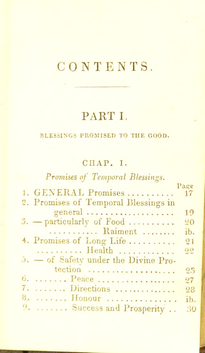 CONTENTS PART I. BLESSINGS PROMISED TO THE GOOD. chap. i. Promises of Temporal Blessings. Pag* 1. GENERAL Promises 17 2. Promises of Temporal Blessings in general 19 3. — particularly of Food 20 Raiment ib. 4. Promises of Long Life 21 Health 22 ■>■ — of Safety under the Divine Pro- tection gg 6 Peace 27 7 Directions 28 ¥> Honour ib.  Success and Prosperity .. :i0