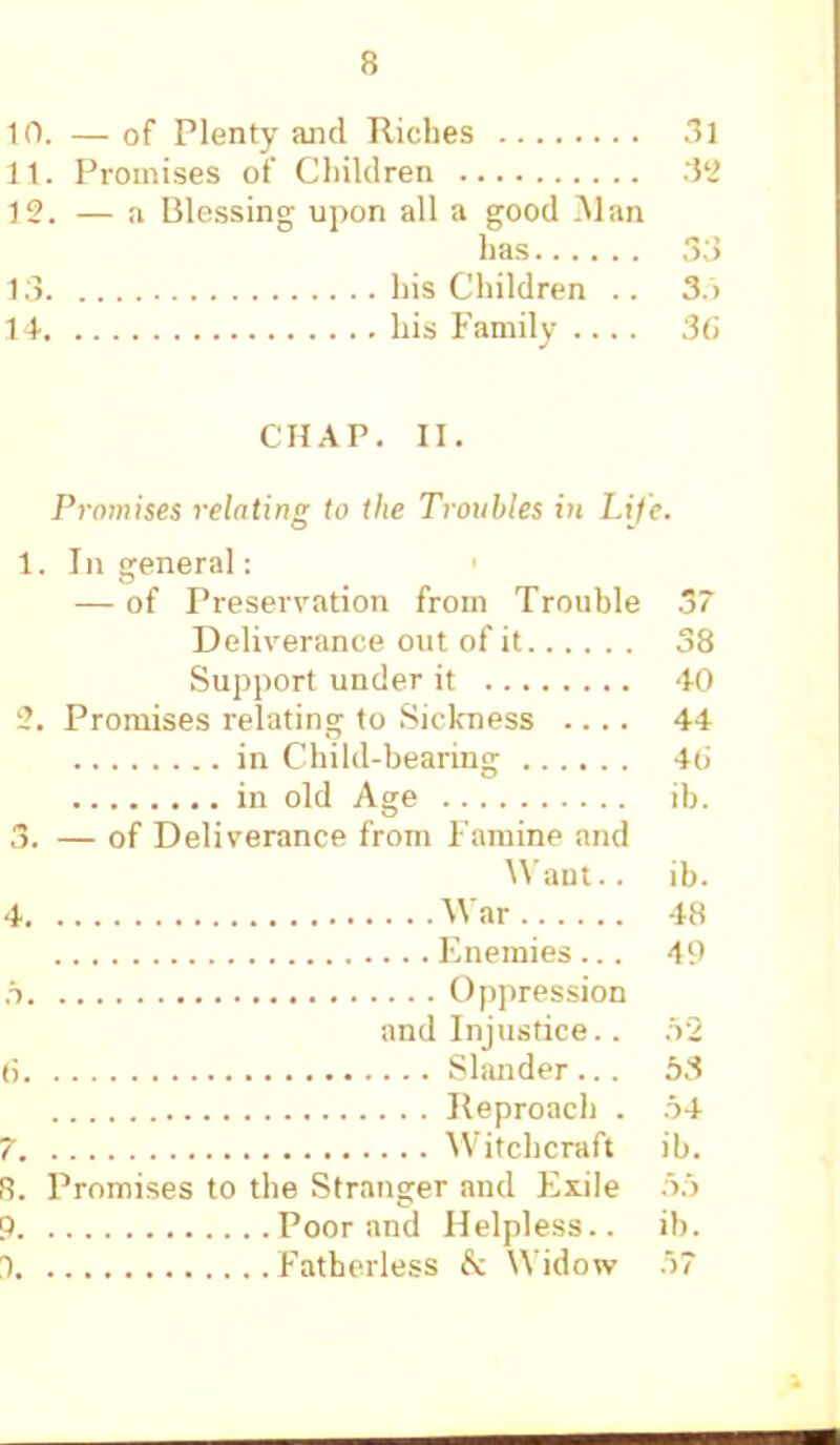 10. — of Plenty and Riches 31 11. Promises of Children :il> 12. — a Blessing upon all a good .Alan has 3;> 13 his Children .. So 14 his Family 36 CHAP. II. Promises relating to the Troubles in Life. 1. In general: — of Preservation from Trouble 37 Deliverance out of it 38 Support under it 40 t. Promises relating to Sickness .... 44 in Child-bearing 4(> in old Age ib. 3. — of Deliverance from Famine and Want., ib. 4 War 48 Enemies... 49 r> Oppression and Injustice.. ,V2 <i Slander.. . 53 Reproach . o4 7 Witchcraft ib. ft. Promises to the Stranger and Exile 55 9 Poor and Helpless., ib. 1 Fatherless fc Widow 57